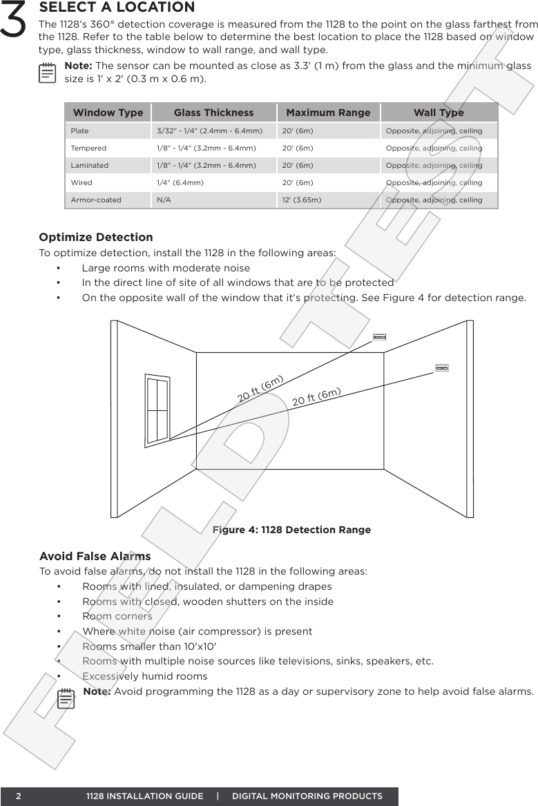 2  1128 INSTALLATION GUIDE     |     DIGITAL MONITORING PRODUCTSThe 1128&apos;s 360° detection coverage is measured from the 1128 to the point on the glass farthest from the 1128. Refer to the table below to determine the best location to place the 1128 based on window type, glass thickness, window to wall range, and wall type.Note: The sensor can be mounted as close as 3.3&apos; (1 m) from the glass and the minimum glass size is 1&apos; x 2&apos; (0.3 m x 0.6 m). 3SELECT A LOCATIONWindow Type Glass Thickness Maximum Range Wall TypePlate 3/32&quot; - 1/4&quot; (2.4mm - 6.4mm) 20&apos; (6m) Opposite, adjoining, ceilingTempered 1/8&quot; - 1/4&quot; (3.2mm - 6.4mm) 20&apos; (6m) Opposite, adjoining, ceilingLaminated 1/8&quot; - 1/4&quot; (3.2mm - 6.4mm) 20&apos; (6m) Opposite, adjoining, ceilingWired 1/4&quot; (6.4mm)  20&apos; (6m) Opposite, adjoining, ceilingArmor-coated N/A 12&apos; (3.65m) Opposite, adjoining, ceilingOptimize DetectionTo optimize detection, install the 1128 in the following areas:•  Large rooms with moderate noise•  In the direct line of site of all windows that are to be protected•  On the opposite wall of the window that it&apos;s protecting. See Figure 4 for detection range.20 ft (6m)20 ft (6m)Figure 4: 1128 Detection RangeAvoid False AlarmsTo avoid false alarms, do not install the 1128 in the following areas:•  Rooms with lined, insulated, or dampening drapes•  Rooms with closed, wooden shutters on the inside•  Room corners•  Where white noise (air compressor) is present•  Rooms smaller than 10&apos;x10&apos; •  Rooms with multiple noise sources like televisions, sinks, speakers, etc.•  Excessively humid roomsNote: Avoid programming the 1128 as a day or supervisory zone to help avoid false alarms.FIELD TEST