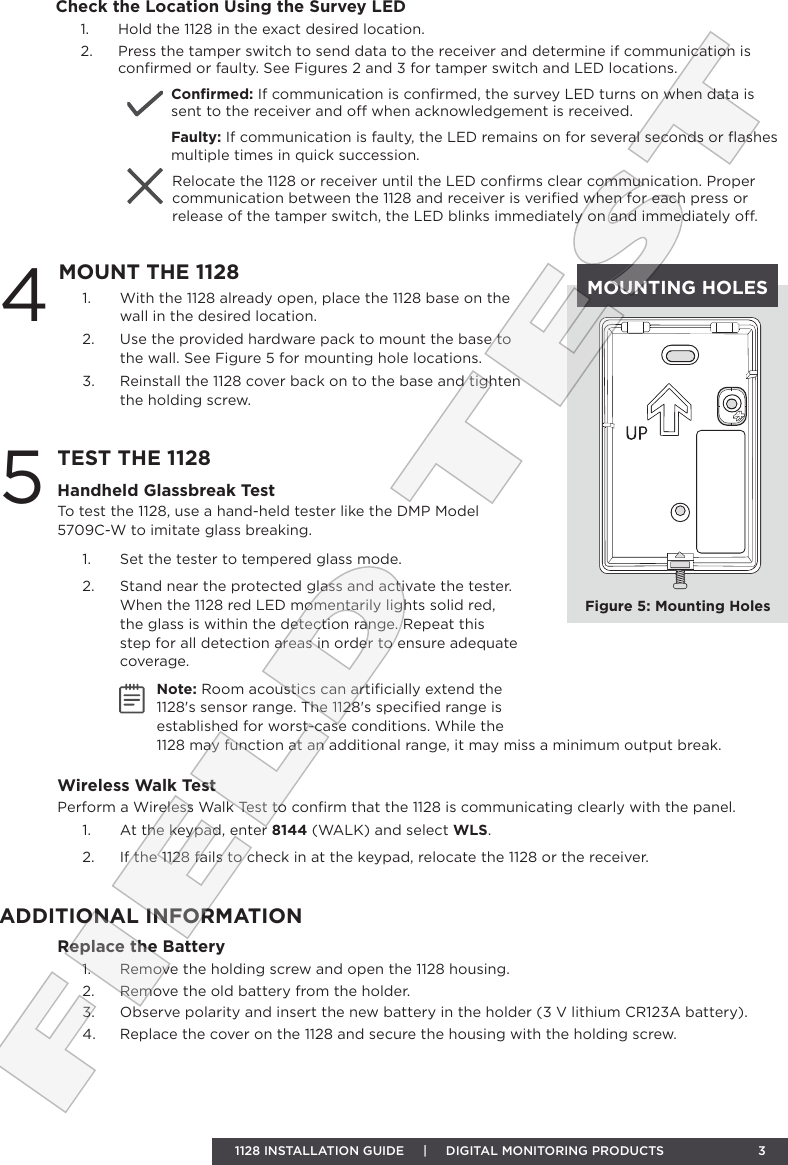 1128 INSTALLATION GUIDE     |     DIGITAL MONITORING PRODUCTS  31.  With the 1128 already open, place the 1128 base on the wall in the desired location.2.  Use the provided hardware pack to mount the base to the wall. See Figure 5 for mounting hole locations.  3.  Reinstall the 1128 cover back on to the base and tighten the holding screw.4MOUNT THE 11285TEST THE 1128Handheld Glassbreak TestTo test the 1128, use a hand-held tester like the DMP Model 5709C-W to imitate glass breaking.1.  Set the tester to tempered glass mode.2.  Stand near the protected glass and activate the tester. When the 1128 red LED momentarily lights solid red, the glass is within the detection range. Repeat this step for all detection areas in order to ensure adequate coverage. Note: Room acoustics can artiﬁcially extend the 1128&apos;s sensor range. The 1128&apos;s speciﬁed range is established for worst-case conditions. While the 1128 may function at an additional range, it may miss a minimum output break. Wireless Walk TestPerform a Wireless Walk Test to conﬁrm that the 1128 is communicating clearly with the panel.1.  At the keypad, enter 8144 (WALK) and select WLS. 2.  If the 1128 fails to check in at the keypad, relocate the 1128 or the receiver.MOUNTING HOLESFigure 5: Mounting HolesReplace the Battery1.  Remove the holding screw and open the 1128 housing.2.  Remove the old battery from the holder.3.  Observe polarity and insert the new battery in the holder (3 V lithium CR123A battery).4.  Replace the cover on the 1128 and secure the housing with the holding screw.ADDITIONAL INFORMATIONFIELD TESTCheck the Location Using the Survey LED1.  Hold the 1128 in the exact desired location.2.  Press the tamper switch to send data to the receiver and determine if communication is conﬁrmed or faulty. See Figures 2 and 3 for tamper switch and LED locations.Conﬁrmed: If communication is conﬁrmed, the survey LED turns on when data is sent to the receiver and o when acknowledgement is received. Faulty: If communication is faulty, the LED remains on for several seconds or ﬂashes multiple times in quick succession. Relocate the 1128 or receiver until the LED conﬁrms clear communication. Proper communication between the 1128 and receiver is veriﬁed when for each press or release of the tamper switch, the LED blinks immediately on and immediately o.