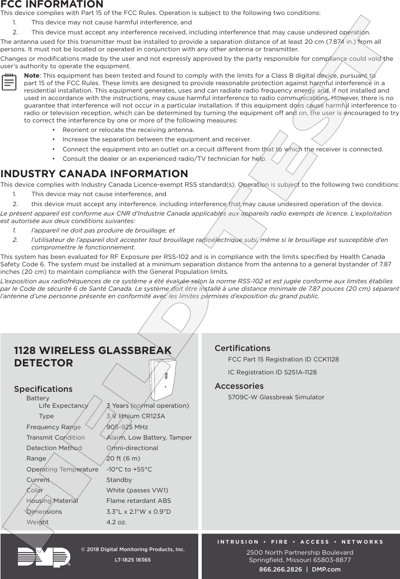 INTRUSION  •  FIRE  •  ACCESS  •  NETWORKS2500 North Partnership BoulevardSpringﬁeld, Missouri 65803-8877866.266.2826  |  DMP.com© 2018 Digital Monitoring Products, Inc.LT-1825 18365SpeciﬁcationsBattery Life Expectancy  3 Years (normal operation)  Type  3 V lithium CR123AFrequency Range  905-925 MHzTransmit Condition  Alarm, Low Battery, TamperDetection Method  Omni-directionalRange  20 ft (6 m)Operating Temperature  -10°C to +55°CCurrent StandbyColor  White (passes VW1)Housing Material  Flame retardant ABSDimensions  3.3&quot;L x 2.1&quot;W x 0.9&quot;D Weight  4.2 oz.Certiﬁcations  FCC Part 15 Registration ID CCK1128  IC Registration ID 5251A-1128Accessories  5709C-W Glassbreak SimulatorFCC INFORMATIONThis device complies with Part 15 of the FCC Rules. Operation is subject to the following two conditions:1.  This device may not cause harmful interference, and2.  This device must accept any interference received, including interference that may cause undesired operation.The antenna used for this transmitter must be installed to provide a separation distance of at least 20 cm (7.874 in.) from all persons. It must not be located or operated in conjunction with any other antenna or transmitter.Changes or modiﬁcations made by the user and not expressly approved by the party responsible for compliance could void the user’s authority to operate the equipment.Note: This equipment has been tested and found to comply with the limits for a Class B digital device, pursuant to part 15 of the FCC Rules. These limits are designed to provide reasonable protection against harmful interference in a residential installation. This equipment generates, uses and can radiate radio frequency energy and, if not installed and used in accordance with the instructions, may cause harmful interference to radio communications. However, there is no guarantee that interference will not occur in a particular installation. If this equipment does cause harmful interference to radio or television reception, which can be determined by turning the equipment o and on, the user is encouraged to try to correct the interference by one or more of the following measures:•  Reorient or relocate the receiving antenna.•  Increase the separation between the equipment and receiver.•  Connect the equipment into an outlet on a circuit dierent from that to which the receiver is connected.•  Consult the dealer or an experienced radio/TV technician for help.INDUSTRY CANADA INFORMATIONThis device complies with Industry Canada Licence-exempt RSS standard(s). Operation is subject to the following two conditions: 1.  This device may not cause interference, and2.  this device must accept any interference, including interference that may cause undesired operation of the device.Le présent appareil est conforme aux CNR d’Industrie Canada applicables aux appareils radio exempts de licence. L’exploitation est autorisée aux deux conditions suivantes:1.  l’appareil ne doit pas produire de brouillage, et2.  l’utilisateur de l’appareil doit accepter tout brouillage radioélectrique subi, même si le brouillage est susceptible d’en compromettre le fonctionnement.This system has been evaluated for RF Exposure per RSS-102 and is in compliance with the limits speciﬁed by Health Canada Safety Code 6. The system must be installed at a minimum separation distance from the antenna to a general bystander of 7.87 inches (20 cm) to maintain compliance with the General Population limits.L’exposition aux radiofréquences de ce système a été évaluée selon la norme RSS-102 et est jugée conforme aux limites établies par le Code de sécurité 6 de Santé Canada. Le système doit être installé à une distance minimale de 7.87 pouces (20 cm) séparant l’antenne d’une personne présente en conformité avec les limites permises d’exposition du grand public. FIELD TEST1128 WIRELESS GLASSBREAK DETECTOR