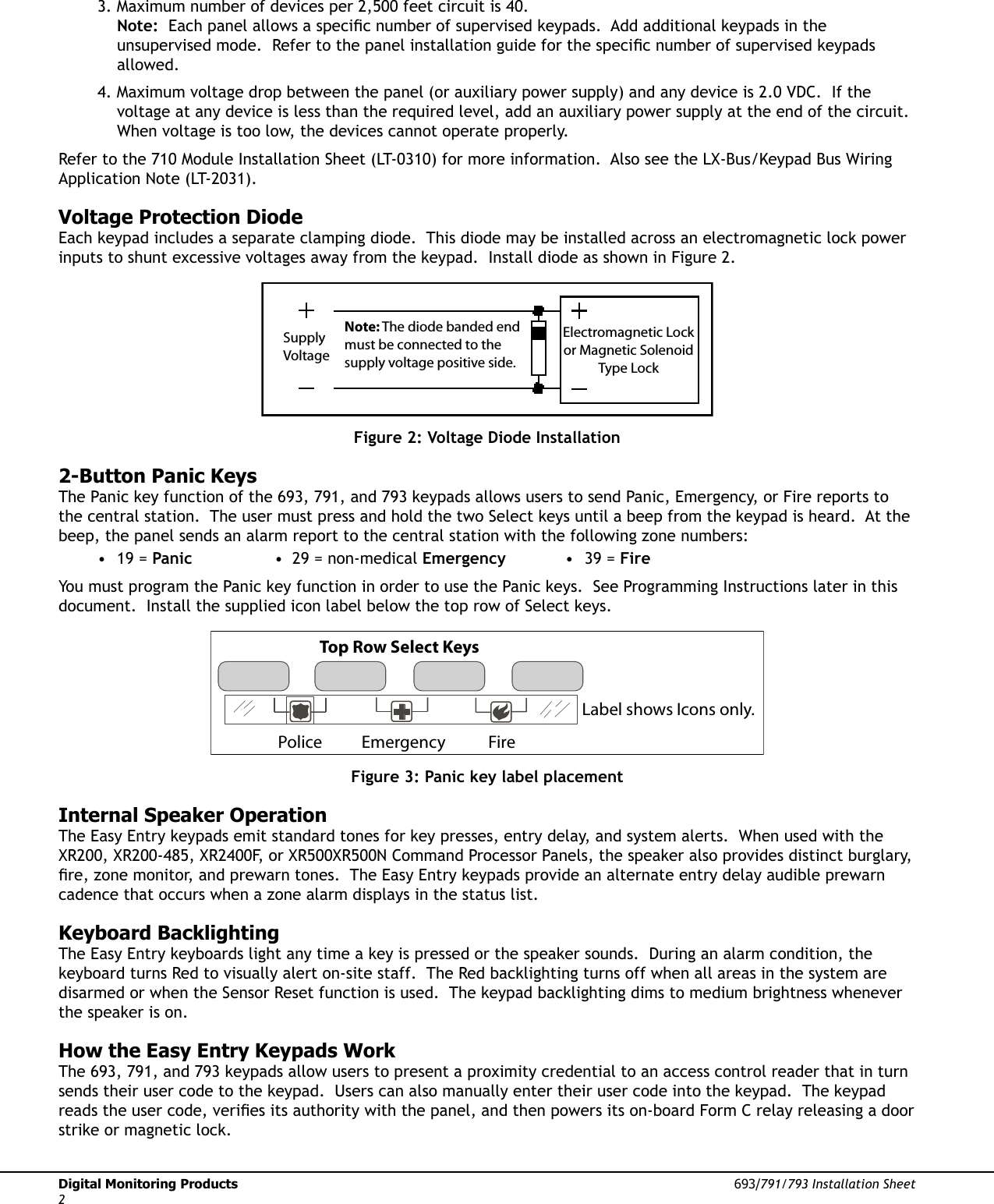 Digital Monitoring Products  693/791/793 Installation Sheet23. Maximum number of devices per 2,500 feet circuit is 40.  Note:  Each panel allows a speciÞ c number of supervised keypads.  Add additional keypads in the unsupervised mode.  Refer to the panel installation guide for the speciÞ c number of supervised keypads allowed.  4. Maximum voltage drop between the panel (or auxiliary power supply) and any device is 2.0 VDC.  If the voltage at any device is less than the required level, add an auxiliary power supply at the end of the circuit.  When voltage is too low, the devices cannot operate properly.  Refer to the 710 Module Installation Sheet (LT-0310) for more information.  Also see the LX-Bus/Keypad Bus Wiring Application Note (LT-2031).  Voltage Protection DiodeEach keypad includes a separate clamping diode.  This diode may be installed across an electromagnetic lock power inputs to shunt excessive voltages away from the keypad.  Install diode as shown in Figure 2.Note: The diode banded end must be connected to the  supply voltage positive side.SupplyVoltageElectromagnetic Lockor Magnetic SolenoidType LockFigure 2: Voltage Diode Installation2-Button Panic KeysThe Panic key function of the 693, 791, and 793 keypads allows users to send Panic, Emergency, or Fire reports to the central station.  The user must press and hold the two Select keys until a beep from the keypad is heard.  At the beep, the panel sends an alarm report to the central station with the following zone numbers: • 19 = Panic  •  29 = non-medical Emergency • 39 = FireYou must program the Panic key function in order to use the Panic keys.  See Programming Instructions later in this document.  Install the supplied icon label below the top row of Select keys. Top Row Select KeysPolice Emergency FireLabel shows Icons only.Figure 3: Panic key label placementInternal Speaker OperationThe Easy Entry keypads emit standard tones for key presses, entry delay, and system alerts.  When used with the XR200, XR200-485, XR2400F, or XR500XR500N Command Processor Panels, the speaker also provides distinct burglary, Þ re, zone monitor, and prewarn tones.  The Easy Entry keypads provide an alternate entry delay audible prewarn cadence that occurs when a zone alarm displays in the status list.  Keyboard BacklightingThe Easy Entry keyboards light any time a key is pressed or the speaker sounds.  During an alarm condition, the keyboard turns Red to visually alert on-site staff.  The Red backlighting turns off when all areas in the system are disarmed or when the Sensor Reset function is used.  The keypad backlighting dims to medium brightness whenever the speaker is on.How the Easy Entry Keypads WorkThe 693, 791, and 793 keypads allow users to present a proximity credential to an access control reader that in turn sends their user code to the keypad.  Users can also manually enter their user code into the keypad.  The keypad reads the user code, veriÞ es its authority with the panel, and then powers its on-board Form C relay releasing a door strike or magnetic lock.