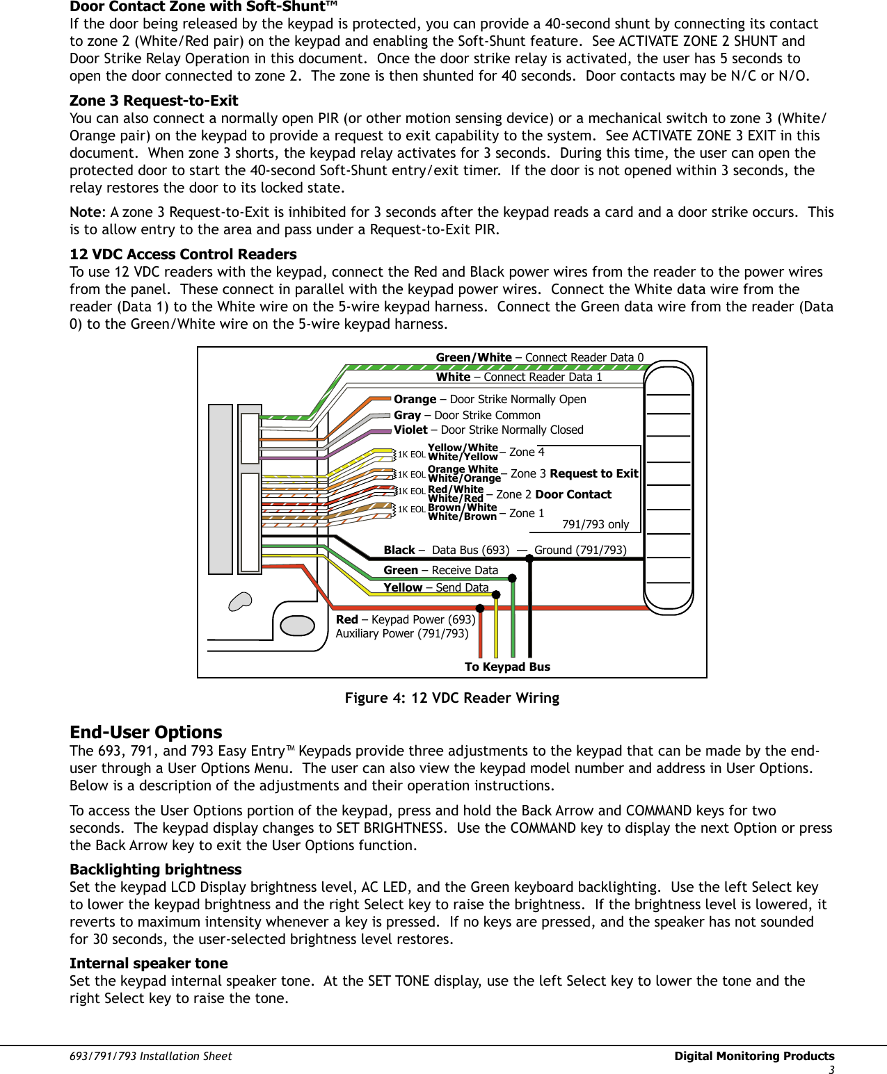 693/791/793 Installation Sheet  Digital Monitoring Products3Door Contact Zone with Soft-Shunt™If the door being released by the keypad is protected, you can provide a 40-second shunt by connecting its contact to zone 2 (White/Red pair) on the keypad and enabling the Soft-Shunt feature.  See ACTIVATE ZONE 2 SHUNT and Door Strike Relay Operation in this document.  Once the door strike relay is activated, the user has 5 seconds to open the door connected to zone 2.  The zone is then shunted for 40 seconds.  Door contacts may be N/C or N/O.Zone 3 Request-to-ExitYou can also connect a normally open PIR (or other motion sensing device) or a mechanical switch to zone 3 (White/Orange pair) on the keypad to provide a request to exit capability to the system.  See ACTIVATE ZONE 3 EXIT in this document.  When zone 3 shorts, the keypad relay activates for 3 seconds.  During this time, the user can open the protected door to start the 40-second Soft-Shunt entry/exit timer.  If the door is not opened within 3 seconds, the relay restores the door to its locked state.Note: A zone 3 Request-to-Exit is inhibited for 3 seconds after the keypad reads a card and a door strike occurs.  This is to allow entry to the area and pass under a Request-to-Exit PIR.   12 VDC Access Control ReadersTo use 12 VDC readers with the keypad, connect the Red and Black power wires from the reader to the power wires from the panel.  These connect in parallel with the keypad power wires.  Connect the White data wire from the reader (Data 1) to the White wire on the 5-wire keypad harness.  Connect the Green data wire from the reader (Data 0) to the Green/White wire on the 5-wire keypad harness. 1K EOL1K EOL1K EOL1K EOLGreen/White – Connect Reader Data 0White – Connect Reader Data 1Orange – Door Strike Normally OpenGray – Door Strike CommonViolet – Door Strike Normally ClosedYellow/WhiteWhite/YellowOrange White White/OrangeRed/White White/RedBrown/White White/BrownBlack –  Data Bus (693)  —  Ground (791/793)Green – Receive DataYellow – Send Data Red – Keypad Power (693)  Auxiliary Power (791/793)– Zone 4– Zone 3 Request to Exit– Zone 2 Door Contact– Zone 1791/793 onlyTo Keypad BusFigure 4: 12 VDC Reader WiringEnd-User OptionsThe 693, 791, and 793 Easy Entry™ Keypads provide three adjustments to the keypad that can be made by the end-user through a User Options Menu.  The user can also view the keypad model number and address in User Options.  Below is a description of the adjustments and their operation instructions.To access the User Options portion of the keypad, press and hold the Back Arrow and COMMAND keys for two seconds.  The keypad display changes to SET BRIGHTNESS.  Use the COMMAND key to display the next Option or press the Back Arrow key to exit the User Options function. Backlighting brightnessSet the keypad LCD Display brightness level, AC LED, and the Green keyboard backlighting.  Use the left Select key to lower the keypad brightness and the right Select key to raise the brightness.  If the brightness level is lowered, it reverts to maximum intensity whenever a key is pressed.  If no keys are pressed, and the speaker has not sounded for 30 seconds, the user-selected brightness level restores.Internal speaker toneSet the keypad internal speaker tone.  At the SET TONE display, use the left Select key to lower the tone and the right Select key to raise the tone.  