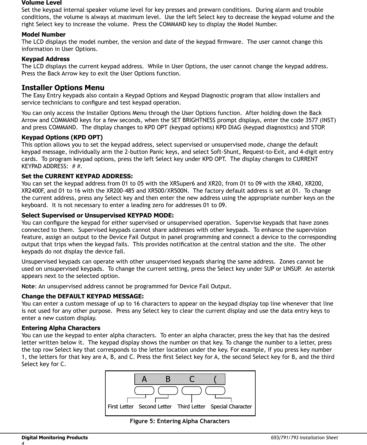 Digital Monitoring Products  693/791/793 Installation Sheet4Volume LevelSet the keypad internal speaker volume level for key presses and prewarn conditions.  During alarm and trouble conditions, the volume is always at maximum level.  Use the left Select key to decrease the keypad volume and the right Select key to increase the volume.  Press the COMMAND key to display the Model Number.  Model NumberThe LCD displays the model number, the version and date of the keypad Þ rmware.  The user cannot change this information in User Options.  Keypad AddressThe LCD displays the current keypad address.  While in User Options, the user cannot change the keypad address.  Press the Back Arrow key to exit the User Options function. Installer Options MenuThe Easy Entry keypads also contain a Keypad Options and Keypad Diagnostic program that allow installers and service technicians to conÞ gure and test keypad operation.You can only access the Installer Options Menu through the User Options function.  After holding down the Back Arrow and COMMAND keys for a few seconds, when the SET BRIGHTNESS prompt displays, enter the code 3577 (INST) and press COMMAND.  The display changes to KPD OPT (keypad options) KPD DIAG (keypad diagnostics) and STOP.Keypad Options (KPD OPT)This option allows you to set the keypad address, select supervised or unsupervised mode, change the default keypad message, individually arm the 2-button Panic keys, and select Soft-Shunt, Request-to-Exit, and 4-digit entry cards.  To program keypad options, press the left Select key under KPD OPT.  The display changes to CURRENT KEYPAD ADDRESS:  # #. Set the CURRENT KEYPAD ADDRESS:You can set the keypad address from 01 to 05 with the XRSuper6 and XR20, from 01 to 09 with the XR40, XR200, XR2400F, and 01 to 16 with the XR200-485 and XR500/XR500N.  The factory default address is set at 01.  To change the current address, press any Select key and then enter the new address using the appropriate number keys on the keyboard.  It is not necessary to enter a leading zero for addresses 01 to 09.Select Supervised or Unsupervised KEYPAD MODE:You can conÞ gure the keypad for either supervised or unsupervised operation.  Supervise keypads that have zones connected to them.  Supervised keypads cannot share addresses with other keypads.  To enhance the supervision feature, assign an output to the Device Fail Output in panel programming and connect a device to the corresponding output that trips when the keypad fails.  This provides notiÞ cation at the central station and the site.  The other keypads do not display the device fail.    Unsupervised keypads can operate with other unsupervised keypads sharing the same address.  Zones cannot be used on unsupervised keypads.  To change the current setting, press the Select key under SUP or UNSUP.  An asterisk appears next to the selected option.Note: An unsupervised address cannot be programmed for Device Fail Output. Change the DEFAULT KEYPAD MESSAGE:You can enter a custom message of up to 16 characters to appear on the keypad display top line whenever that line is not used for any other purpose.  Press any Select key to clear the current display and use the data entry keys to enter a new custom display.  Entering Alpha CharactersYou can use the keypad to enter alpha characters.  To enter an alpha character, press the key that has the desired letter written below it.  The keypad display shows the number on that key. To change the number to a letter, press the top row Select key that corresponds to the letter location under the key. For example, if you press key number 1, the letters for that key are A, B, and C. Press the Þ rst Select key for A, the second Select key for B, and the third Select key for C. First Letter Second Letter Third Letter Special Character (CBAFigure 5: Entering Alpha Characters