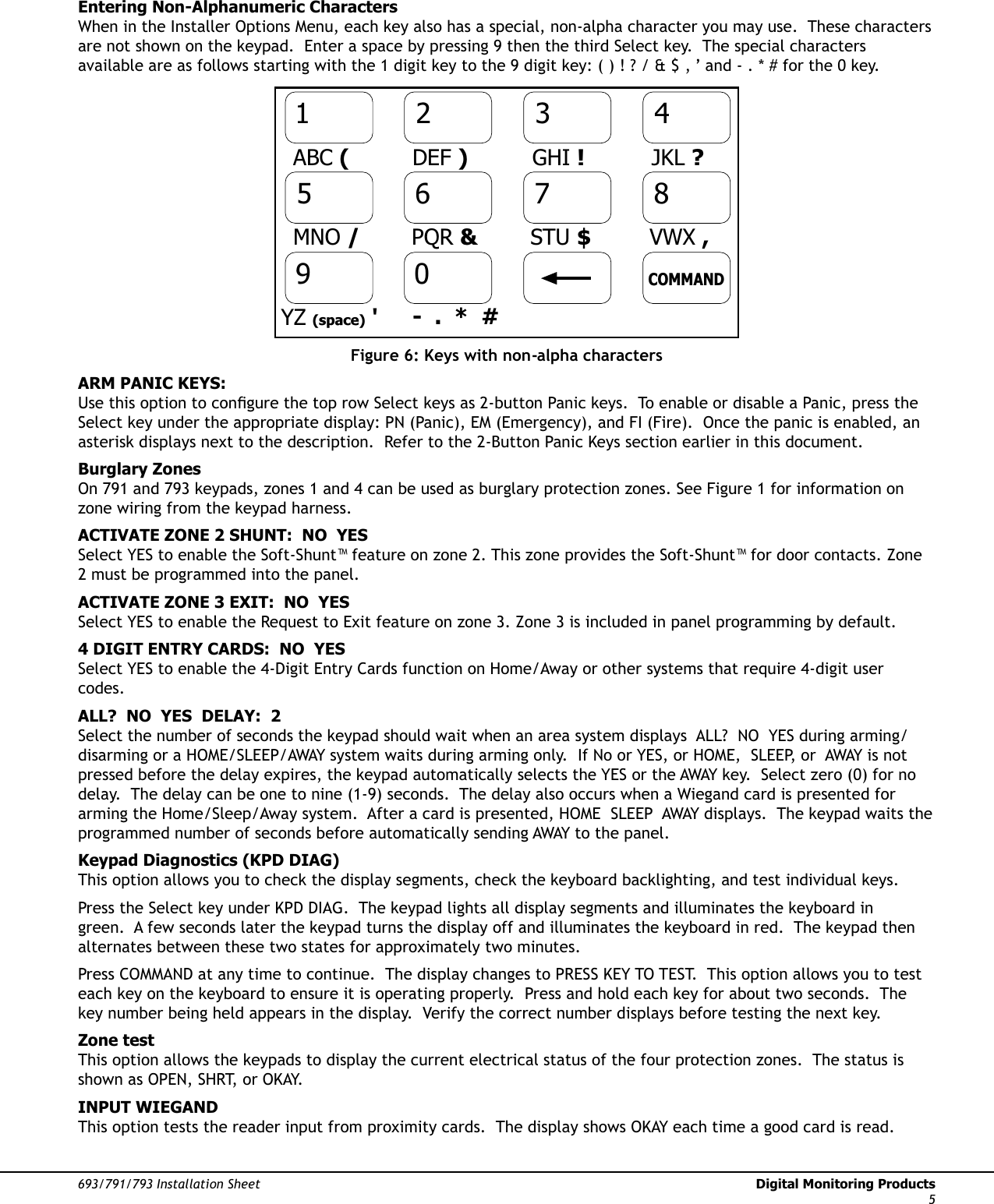 693/791/793 Installation Sheet  Digital Monitoring Products5Entering Non-Alphanumeric CharactersWhen in the Installer Options Menu, each key also has a special, non-alpha character you may use.  These characters are not shown on the keypad.  Enter a space by pressing 9 then the third Select key.  The special characters available are as follows starting with the 1 digit key to the 9 digit key: ( ) ! ? / &amp; $ ‚ ’ and - . * # for the 0 key. 9012345678COMMANDABC (DEF )GHI !JKL ?MNO /PQR &amp;STU $VWX ,YZ (space) &apos; -  .  *  #Figure 6: Keys with non-alpha charactersARM PANIC KEYS:Use this option to conÞ gure the top row Select keys as 2-button Panic keys.  To enable or disable a Panic, press the Select key under the appropriate display: PN (Panic), EM (Emergency), and FI (Fire).  Once the panic is enabled, an asterisk displays next to the description.  Refer to the 2-Button Panic Keys section earlier in this document.Burglary ZonesOn 791 and 793 keypads, zones 1 and 4 can be used as burglary protection zones. See Figure 1 for information on zone wiring from the keypad harness. ACTIVATE ZONE 2 SHUNT:  NO  YESSelect YES to enable the Soft-Shunt™ feature on zone 2. This zone provides the Soft-Shunt™ for door contacts. Zone 2 must be programmed into the panel. ACTIVATE ZONE 3 EXIT:  NO  YESSelect YES to enable the Request to Exit feature on zone 3. Zone 3 is included in panel programming by default. 4 DIGIT ENTRY CARDS:  NO  YESSelect YES to enable the 4-Digit Entry Cards function on Home/Away or other systems that require 4-digit user codes.ALL?  NO  YES  DELAY:  2Select the number of seconds the keypad should wait when an area system displays  ALL?  NO  YES during arming/disarming or a HOME/SLEEP/AWAY system waits during arming only.  If No or YES, or HOME,  SLEEP, or  AWAY is not pressed before the delay expires, the keypad automatically selects the YES or the AWAY key.  Select zero (0) for no delay.  The delay can be one to nine (1-9) seconds.  The delay also occurs when a Wiegand card is presented for arming the Home/Sleep/Away system.  After a card is presented, HOME  SLEEP  AWAY displays.  The keypad waits the programmed number of seconds before automatically sending AWAY to the panel.  Keypad Diagnostics (KPD DIAG)This option allows you to check the display segments, check the keyboard backlighting, and test individual keys.  Press the Select key under KPD DIAG.  The keypad lights all display segments and illuminates the keyboard in green.  A few seconds later the keypad turns the display off and illuminates the keyboard in red.  The keypad then alternates between these two states for approximately two minutes.Press COMMAND at any time to continue.  The display changes to PRESS KEY TO TEST.  This option allows you to test each key on the keyboard to ensure it is operating properly.  Press and hold each key for about two seconds.  The key number being held appears in the display.  Verify the correct number displays before testing the next key. Zone testThis option allows the keypads to display the current electrical status of the four protection zones.  The status is shown as OPEN, SHRT, or OKAY.INPUT WIEGANDThis option tests the reader input from proximity cards.  The display shows OKAY each time a good card is read.