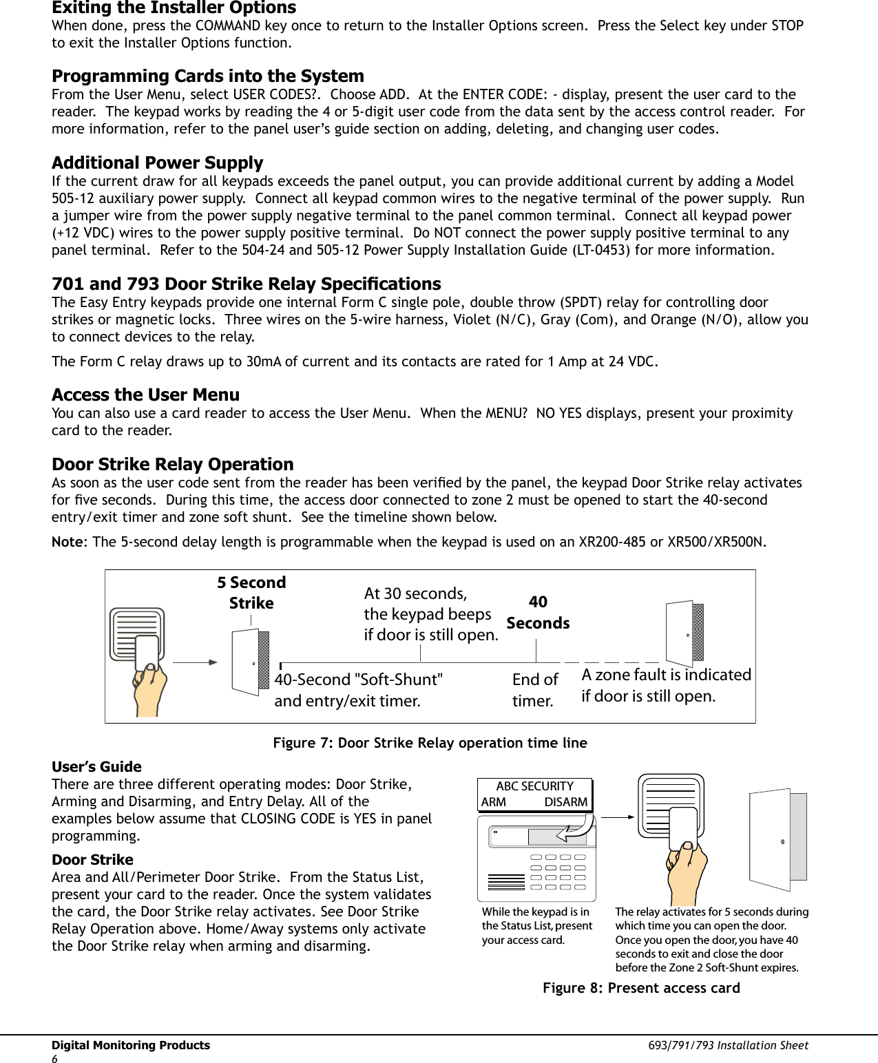 Digital Monitoring Products  693/791/793 Installation Sheet6Exiting the Installer OptionsWhen done, press the COMMAND key once to return to the Installer Options screen.  Press the Select key under STOP to exit the Installer Options function.Programming Cards into the SystemFrom the User Menu, select USER CODES?.  Choose ADD.  At the ENTER CODE: - display, present the user card to the reader.  The keypad works by reading the 4 or 5-digit user code from the data sent by the access control reader.  For more information, refer to the panel user’s guide section on adding, deleting, and changing user codes.Additional Power SupplyIf the current draw for all keypads exceeds the panel output, you can provide additional current by adding a Model 505-12 auxiliary power supply.  Connect all keypad common wires to the negative terminal of the power supply.  Run a jumper wire from the power supply negative terminal to the panel common terminal.  Connect all keypad power (+12 VDC) wires to the power supply positive terminal.  Do NOT connect the power supply positive terminal to any panel terminal.  Refer to the 504-24 and 505-12 Power Supply Installation Guide (LT-0453) for more information. 701 and 793 Door Strike Relay SpeciÞ cationsThe Easy Entry keypads provide one internal Form C single pole, double throw (SPDT) relay for controlling door strikes or magnetic locks.  Three wires on the 5-wire harness, Violet (N/C), Gray (Com), and Orange (N/O), allow you to connect devices to the relay.The Form C relay draws up to 30mA of current and its contacts are rated for 1 Amp at 24 VDC.Access the User MenuYou can also use a card reader to access the User Menu.  When the MENU?  NO YES displays, present your proximity card to the reader.Door Strike Relay OperationAs soon as the user code sent from the reader has been veriÞ ed by the panel, the keypad Door Strike relay activates for Þ ve seconds.  During this time, the access door connected to zone 2 must be opened to start the 40-second entry/exit timer and zone soft shunt.  See the timeline shown below.Note: The 5-second delay length is programmable when the keypad is used on an XR200-485 or XR500/XR500N.5 SecondStrike40-Second &quot;Soft-Shunt&quot;and entry/exit timer.At 30 seconds,the keypad beepsif door is still open.End of timer.40SecondsA zone fault is indicatedif door is still open.Figure 7: Door Strike Relay operation time lineUser’s GuideThere are three different operating modes: Door Strike, Arming and Disarming, and Entry Delay. All of the examples below assume that CLOSING CODE is YES in panel programming.Door StrikeArea and All/Perimeter Door Strike.  From the Status List, present your card to the reader. Once the system validates the card, the Door Strike relay activates. See Door Strike Relay Operation above. Home/Away systems only activate the Door Strike relay when arming and disarming.      ABC SECURITYARM  DISARMWhile the keypad is inthe Status List, presentyour access card.The relay activates for 5 seconds duringwhich time you can open the door.Once you open the door, you have 40seconds to exit and close the door before the Zone 2 Soft-Shunt expires.Figure 8: Present access card