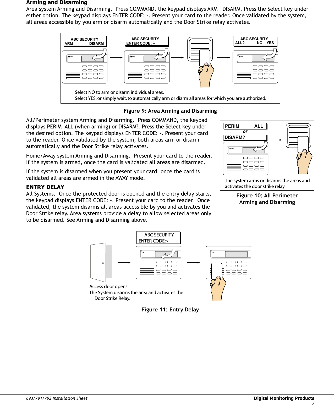 693/791/793 Installation Sheet  Digital Monitoring Products7Arming and DisarmingArea system Arming and Disarming.  Press COMMAND, the keypad displays ARM   DISARM. Press the Select key under either option. The keypad displays ENTER CODE: -. Present your card to the reader. Once validated by the system, all areas accessible by you arm or disarm automatically and the Door Strike relay activates.      ABC SECURITYARM                DISARM      ABC SECURITYENTER CODE: –      ABC SECURITYALL?            NO    YESPOWER POWER POWERSelect NO to arm or disarm individual areas.  Select YES, or simply wait, to automatically arm or diarm all areas for which you are authorized.Figure 9: Area Arming and DisarmingAll/Perimeter system Arming and Disarming.  Press COMMAND, the keypad displays PERIM  ALL (when arming) or DISARM?. Press the Select key under the desired option. The keypad displays ENTER CODE: -. Present your card to the reader. Once validated by the system, both areas arm or disarm automatically and the Door Strike relay activates.Home/Away system Arming and Disarming.  Present your card to the reader. If the system is armed, once the card is validated all areas are disarmed.If the system is disarmed when you present your card, once the card is validated all areas are armed in the AWAY mode.ENTRY DELAYAll Systems.  Once the protected door is opened and the entry delay starts, the keypad displays ENTER CODE: -. Present your card to the reader.  Once validated, the system disarms all areas accessible by you and activates the Door Strike relay. Area systems provide a delay to allow selected areas only to be disarmed. See Arming and Disarming above.                    ABC SECURITYENTER CODE:&gt;Access door opens.The System disarms the area and activates the       Door Strike Relay.Figure 11: Entry DelayPERIM            ALLDISARM?orPOWERThe system arms or disarms the areas and activates the door strike relay.Figure 10: All Perimeter Arming and Disarming