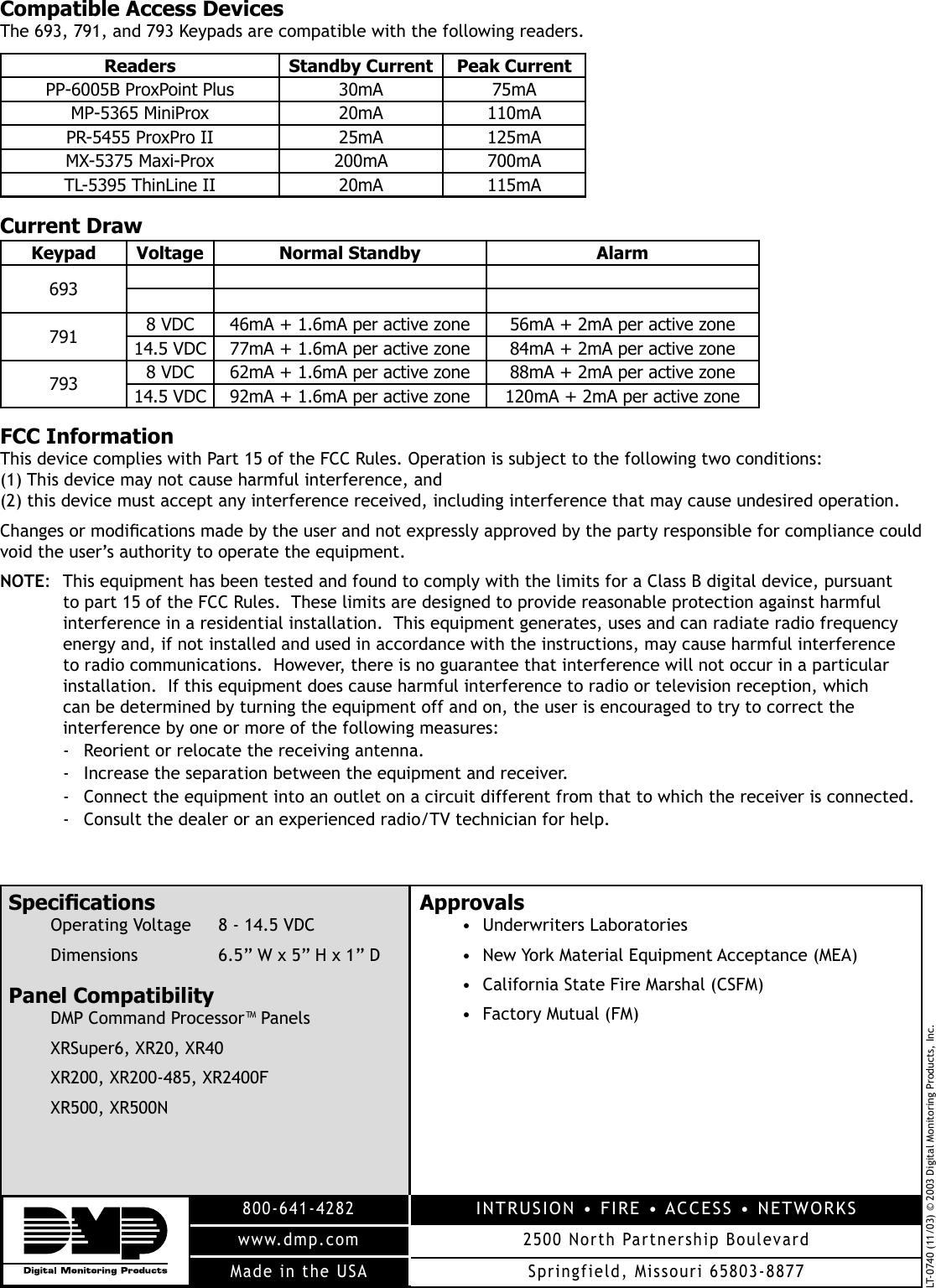 LT-0740 (11/03) © 2003 Digital Monitoring Products, Inc.800-641-4282www.dmp.comMade in the USAINTRUSION • FIRE • ACCESS • NETWORKS2500 North Partnership BoulevardSpringfield, Missouri 65803-8877SpeciÞ cationsOperating Voltage  8 - 14.5 VDCDimensions  6.5” W x 5” H x 1” DPanel CompatibilityDMP Command Processor™ PanelsXRSuper6, XR20, XR40XR200, XR200-485, XR2400FXR500, XR500N Approvals• Underwriters Laboratories•  New York Material Equipment Acceptance (MEA)•  California State Fire Marshal (CSFM)•  Factory Mutual (FM) Compatible Access DevicesThe 693, 791, and 793 Keypads are compatible with the following readers.Readers Standby Current Peak CurrentPP-6005B ProxPoint Plus 30mA 75mAMP-5365 MiniProx 20mA 110mAPR-5455 ProxPro II  25mA 125mAMX-5375 Maxi-Prox 200mA 700mATL-5395 ThinLine II 20mA 115mACurrent DrawKeypad Voltage Normal Standby Alarm693791 8 VDC 46mA + 1.6mA per active zone 56mA + 2mA per active zone14.5 VDC 77mA + 1.6mA per active zone 84mA + 2mA per active zone793 8 VDC 62mA + 1.6mA per active zone 88mA + 2mA per active zone14.5 VDC 92mA + 1.6mA per active zone 120mA + 2mA per active zoneFCC InformationThis device complies with Part 15 of the FCC Rules. Operation is subject to the following two conditions: (1) This device may not cause harmful interference, and (2) this device must accept any interference received, including interference that may cause undesired operation.Changes or modiÞ cations made by the user and not expressly approved by the party responsible for compliance could void the user’s authority to operate the equipment.NOTE:  This equipment has been tested and found to comply with the limits for a Class B digital device, pursuant to part 15 of the FCC Rules.  These limits are designed to provide reasonable protection against harmful interference in a residential installation.  This equipment generates, uses and can radiate radio frequency energy and, if not installed and used in accordance with the instructions, may cause harmful interference to radio communications.  However, there is no guarantee that interference will not occur in a particular installation.  If this equipment does cause harmful interference to radio or television reception, which can be determined by turning the equipment off and on, the user is encouraged to try to correct the interference by one or more of the following measures:-  Reorient or relocate the receiving antenna.-  Increase the separation between the equipment and receiver.-  Connect the equipment into an outlet on a circuit different from that to which the receiver is connected.-  Consult the dealer or an experienced radio/TV technician for help.