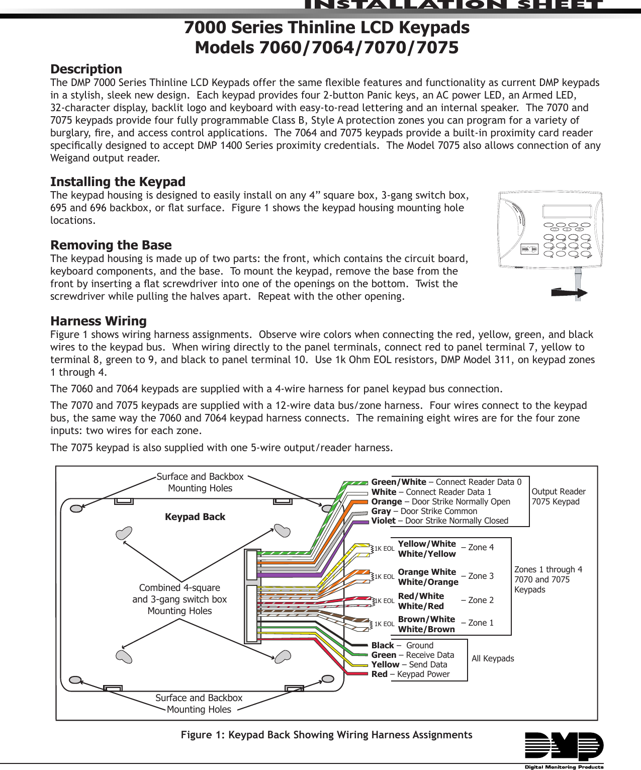 INSTALLATION SHEET7000 Series Thinline LCD KeypadsModels 7060/7064/7070/7075DescriptionThe DMP 7000 Series Thinline LCD Keypads offer the same exible features and functionality as current DMP keypads in a stylish, sleek new design.  Each keypad provides four 2-button Panic keys, an AC power LED, an Armed LED, 32-character display, backlit logo and keyboard with easy-to-read lettering and an internal speaker.  The 7070 and 7075 keypads provide four fully programmable Class B, Style A protection zones you can program for a variety of burglary, re, and access control applications.  The 7064 and 7075 keypads provide a built-in proximity card reader specically designed to accept DMP 1400 Series proximity credentials.  The Model 7075 also allows connection of any Weigand output reader.Installing the KeypadThe keypad housing is designed to easily install on any 4” square box, 3-gang switch box, 695 and 696 backbox, or at surface.  Figure 1 shows the keypad housing mounting hole locations.Removing the BaseThe keypad housing is made up of two parts: the front, which contains the circuit board, keyboard components, and the base.  To mount the keypad, remove the base from the front by inserting a at screwdriver into one of the openings on the bottom.  Twist the screwdriver while pulling the halves apart.  Repeat with the other opening.Harness WiringFigure 1 shows wiring harness assignments.  Observe wire colors when connecting the red, yellow, green, and black wires to the keypad bus.  When wiring directly to the panel terminals, connect red to panel terminal 7, yellow to terminal 8, green to 9, and black to panel terminal 10.  Use 1k Ohm EOL resistors, DMP Model 311, on keypad zones 1 through 4. The 7060 and 7064 keypads are supplied with a 4-wire harness for panel keypad bus connection.  The 7070 and 7075 keypads are supplied with a 12-wire data bus/zone harness.  Four wires connect to the keypad bus, the same way the 7060 and 7064 keypad harness connects.  The remaining eight wires are for the four zone inputs: two wires for each zone.  The 7075 keypad is also supplied with one 5-wire output/reader harness.Surface and BackboxMounting HolesCombined 4-squareand 3-gang switch boxMounting HolesKeypad BackSurface and BackboxMounting Holes1K EOL1K EOL1K EOL1K EOLGreen/White – Connect Reader Data 0White – Connect Reader Data 1Orange – Door Strike Normally OpenGray – Door Strike CommonViolet – Door Strike Normally ClosedYellow/WhiteWhite/YellowOrange White White/OrangeRed/White White/RedBrown/White White/BrownBlack –  Ground Green – Receive DataYellow – Send Data Red – Keypad Power – Zone 4– Zone 3– Zone 2– Zone 1Output Reader7075 KeypadZones 1 through 47070 and 7075 KeypadsAll KeypadsFigure 1: Keypad Back Showing Wiring Harness Assignments