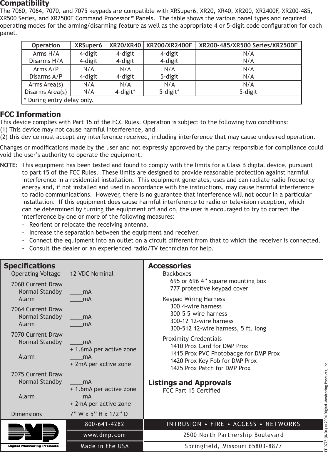 LT-0778 (8/04) © 2004 Digital Monitoring Products, Inc.800-641-4282www.dmp.comMade in the USAINTRUSION • FIRE • ACCESS • NETWORKS2500 North Partnership BoulevardSpringfield, Missouri 65803-8877SpecicationsOperating Voltage  12 VDC Nominal7060 Current DrawNormal Standby  ____mAAlarm    ____mA7064 Current DrawNormal Standby  ____mAAlarm    ____mA7070 Current DrawNormal Standby  ____mA    + 1.6mA per active zoneAlarm    ____mA    + 2mA per active zone7075 Current DrawNormal Standby  ____mA    + 1.6mA per active zoneAlarm    ____mA    + 2mA per active zoneDimensions  7” W x 5” H x 1/2” DAccessoriesBackboxes695 or 696 4” square mounting box777 protective keypad coverKeypad Wiring Harness300 4-wire harness300-5 5-wire harness300-12 12-wire harness300-512 12-wire harness, 5 ft. longProximity Credentials1410 Prox Card for DMP Prox 1415 Prox PVC Photobadge for DMP Prox 1420 Prox Key Fob for DMP Prox 1425 Prox Patch for DMP ProxListings and ApprovalsFCC Part 15 CertiedCompatibilityThe 7060, 7064, 7070, and 7075 keypads are compatible with XRSuper6, XR20, XR40, XR200, XR2400F, XR200-485, XR500 Series, and XR2500F Command Processor™ Panels.  The table shows the various panel types and required operating modes for the arming/disarming feature as well as the appropriate 4 or 5-digit code conguration for each panel.   Operation XRSuper6 XR20/XR40 XR200/XR2400F XR200-485/XR500 Series/XR2500FArms H/A Disarms H/A4-digit4-digit4-digit4-digit4-digit4-digitN/AN/AArms A/P Disarms A/PN/A4-digitN/A4-digitN/A5-digitN/AN/AArms Area(s) Disarms Area(s)N/AN/AN/A4-digit*N/A5-digit*N/A5-digit* During entry delay only.FCC InformationThis device complies with Part 15 of the FCC Rules. Operation is subject to the following two conditions: (1) This device may not cause harmful interference, and (2) this device must accept any interference received, including interference that may cause undesired operation.Changes or modications made by the user and not expressly approved by the party responsible for compliance could void the user’s authority to operate the equipment.NOTE:  This equipment has been tested and found to comply with the limits for a Class B digital device, pursuant to part 15 of the FCC Rules.  These limits are designed to provide reasonable protection against harmful interference in a residential installation.  This equipment generates, uses and can radiate radio frequency energy and, if not installed and used in accordance with the instructions, may cause harmful interference to radio communications.  However, there is no guarantee that interference will not occur in a particular installation.  If this equipment does cause harmful interference to radio or television reception, which can be determined by turning the equipment off and on, the user is encouraged to try to correct the interference by one or more of the following measures:-  Reorient or relocate the receiving antenna.-  Increase the separation between the equipment and receiver.-  Connect the equipment into an outlet on a circuit different from that to which the receiver is connected.-  Consult the dealer or an experienced radio/TV technician for help.