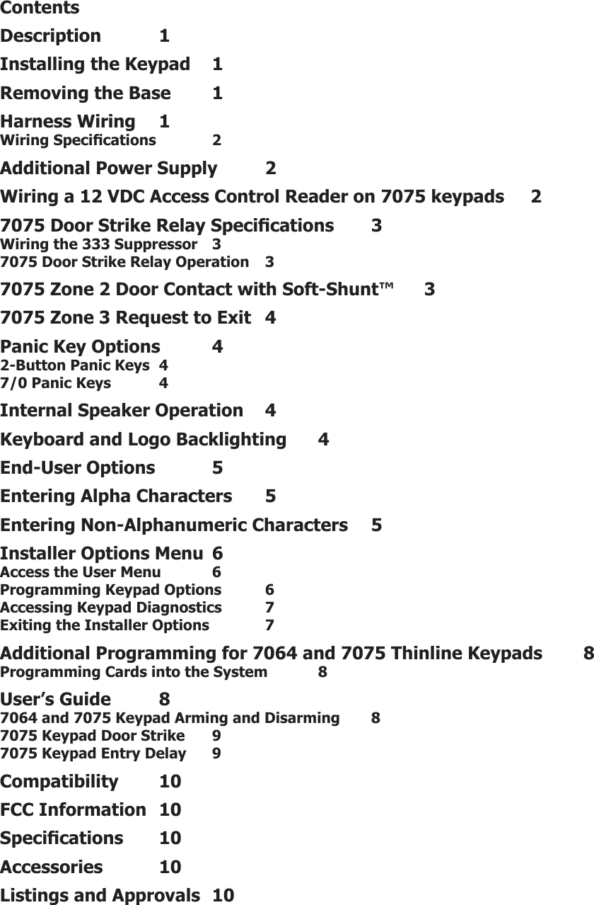 LT-0778 (8/04) © 2004 Digital Monitoring Products, Inc.800-641-4282www.dmp.comMade in the USAINTRUSION • FIRE • ACCESS • NETWORKS2500 North Partnership BoulevardSpringfield, Missouri 65803-8877ContentsDescription  1Installing the Keypad  1Removing the Base  1Harness Wiring  1Wiring Specications  2Additional Power Supply  2Wiring a 12 VDC Access Control Reader on 7075 keypads  27075 Door Strike Relay Specications  3Wiring the 333 Suppressor   37075 Door Strike Relay Operation  37075 Zone 2 Door Contact with Soft-Shunt™  37075 Zone 3 Request to Exit  4Panic Key Options  42-Button Panic Keys  47/0 Panic Keys  4Internal Speaker Operation  4Keyboard and Logo Backlighting  4End-User Options  5Entering Alpha Characters  5Entering Non-Alphanumeric Characters  5Installer Options Menu  6Access the User Menu  6Programming Keypad Options  6Accessing Keypad Diagnostics  7Exiting the Installer Options  7Additional Programming for 7064 and 7075 Thinline Keypads  8Programming Cards into the System  8User’s Guide  87064 and 7075 Keypad Arming and Disarming  87075 Keypad Door Strike  97075 Keypad Entry Delay  9Compatibility  10FCC Information  10Specications  10Accessories  10Listings and Approvals  10