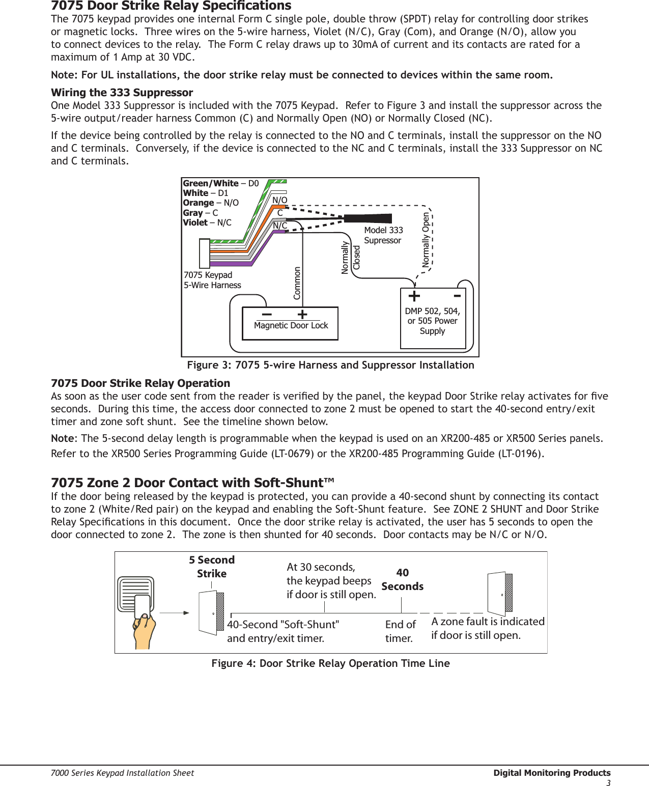 Digital Monitoring Products  7000 Series Keypad Installation Sheet27000 Series Keypad Installation Sheet  Digital Monitoring Products37075 Door Strike Relay SpecicationsThe 7075 keypad provides one internal Form C single pole, double throw (SPDT) relay for controlling door strikes or magnetic locks.  Three wires on the 5-wire harness, Violet (N/C), Gray (Com), and Orange (N/O), allow you to connect devices to the relay.  The Form C relay draws up to 30mA of current and its contacts are rated for a maximum of 1 Amp at 30 VDC.Note: For UL installations, the door strike relay must be connected to devices within the same room.Wiring the 333 Suppressor One Model 333 Suppressor is included with the 7075 Keypad.  Refer to Figure 3 and install the suppressor across the 5-wire output/reader harness Common (C) and Normally Open (NO) or Normally Closed (NC).   If the device being controlled by the relay is connected to the NO and C terminals, install the suppressor on the NO and C terminals.  Conversely, if the device is connected to the NC and C terminals, install the 333 Suppressor on NC and C terminals. Figure 3: 7075 5-wire Harness and Suppressor Installation7075 Door Strike Relay OperationAs soon as the user code sent from the reader is veried by the panel, the keypad Door Strike relay activates for ve seconds.  During this time, the access door connected to zone 2 must be opened to start the 40-second entry/exit timer and zone soft shunt.  See the timeline shown below.Note: The 5-second delay length is programmable when the keypad is used on an XR200-485 or XR500 Series panels.  Refer to the XR500 Series Programming Guide (LT-0679) or the XR200-485 Programming Guide (LT-0196).7075 Zone 2 Door Contact with Soft-Shunt™If the door being released by the keypad is protected, you can provide a 40-second shunt by connecting its contact to zone 2 (White/Red pair) on the keypad and enabling the Soft-Shunt feature.  See ZONE 2 SHUNT and Door Strike Relay Specications in this document.  Once the door strike relay is activated, the user has 5 seconds to open the door connected to zone 2.  The zone is then shunted for 40 seconds.  Door contacts may be N/C or N/O. 5 SecondStrike40-Second &quot;Soft-Shunt&quot;and entry/exit timer.At 30 seconds,the keypad beepsif door is still open.End of timer.40SecondsA zone fault is indicatedif door is still open.Figure 4: Door Strike Relay Operation Time Line