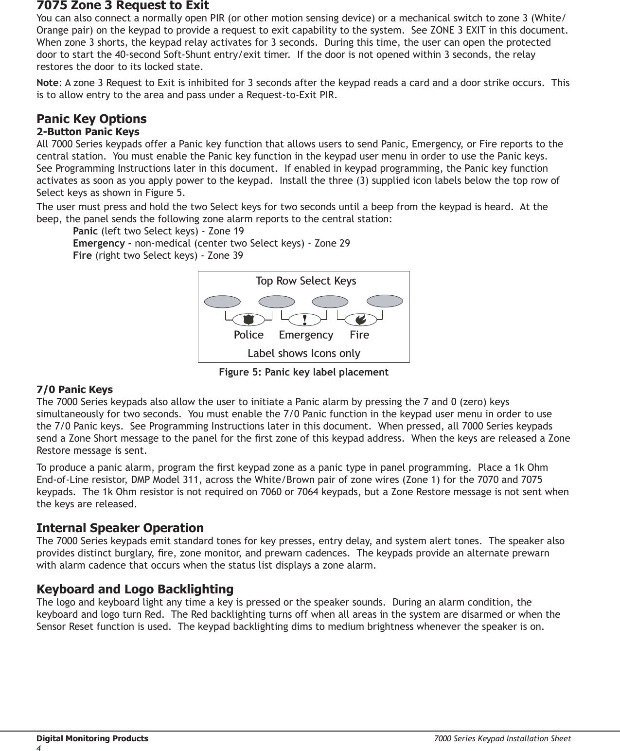 Digital Monitoring Products  7000 Series Keypad Installation Sheet47000 Series Keypad Installation Sheet  Digital Monitoring Products57075 Zone 3 Request to ExitYou can also connect a normally open PIR (or other motion sensing device) or a mechanical switch to zone 3 (White/Orange pair) on the keypad to provide a request to exit capability to the system.  See ZONE 3 EXIT in this document.  When zone 3 shorts, the keypad relay activates for 3 seconds.  During this time, the user can open the protected door to start the 40-second Soft-Shunt entry/exit timer.  If the door is not opened within 3 seconds, the relay restores the door to its locked state.Note: A zone 3 Request to Exit is inhibited for 3 seconds after the keypad reads a card and a door strike occurs.  This is to allow entry to the area and pass under a Request-to-Exit PIR. Panic Key Options2-Button Panic KeysAll 7000 Series keypads offer a Panic key function that allows users to send Panic, Emergency, or Fire reports to the central station.  You must enable the Panic key function in the keypad user menu in order to use the Panic keys.  See Programming Instructions later in this document.  If enabled in keypad programming, the Panic key function activates as soon as you apply power to the keypad.  Install the three (3) supplied icon labels below the top row of Select keys as shown in Figure 5.   The user must press and hold the two Select keys for two seconds until a beep from the keypad is heard.  At the beep, the panel sends the following zone alarm reports to the central station:  Panic (left two Select keys) - Zone 19 Emergency - non-medical (center two Select keys) - Zone 29 Fire (right two Select keys) - Zone 39   !Figure 5: Panic key label placement7/0 Panic KeysThe 7000 Series keypads also allow the user to initiate a Panic alarm by pressing the 7 and 0 (zero) keys simultaneously for two seconds.  You must enable the 7/0 Panic function in the keypad user menu in order to use the 7/0 Panic keys.  See Programming Instructions later in this document.  When pressed, all 7000 Series keypads send a Zone Short message to the panel for the rst zone of this keypad address.  When the keys are released a Zone Restore message is sent.To produce a panic alarm, program the rst keypad zone as a panic type in panel programming.  Place a 1k Ohm End-of-Line resistor, DMP Model 311, across the White/Brown pair of zone wires (Zone 1) for the 7070 and 7075 keypads.  The 1k Ohm resistor is not required on 7060 or 7064 keypads, but a Zone Restore message is not sent when the keys are released.Internal Speaker OperationThe 7000 Series keypads emit standard tones for key presses, entry delay, and system alert tones.  The speaker also provides distinct burglary, re, zone monitor, and prewarn cadences.  The keypads provide an alternate prewarn with alarm cadence that occurs when the status list displays a zone alarm. Keyboard and Logo BacklightingThe logo and keyboard light any time a key is pressed or the speaker sounds.  During an alarm condition, the keyboard and logo turn Red.  The Red backlighting turns off when all areas in the system are disarmed or when the Sensor Reset function is used.  The keypad backlighting dims to medium brightness whenever the speaker is on.