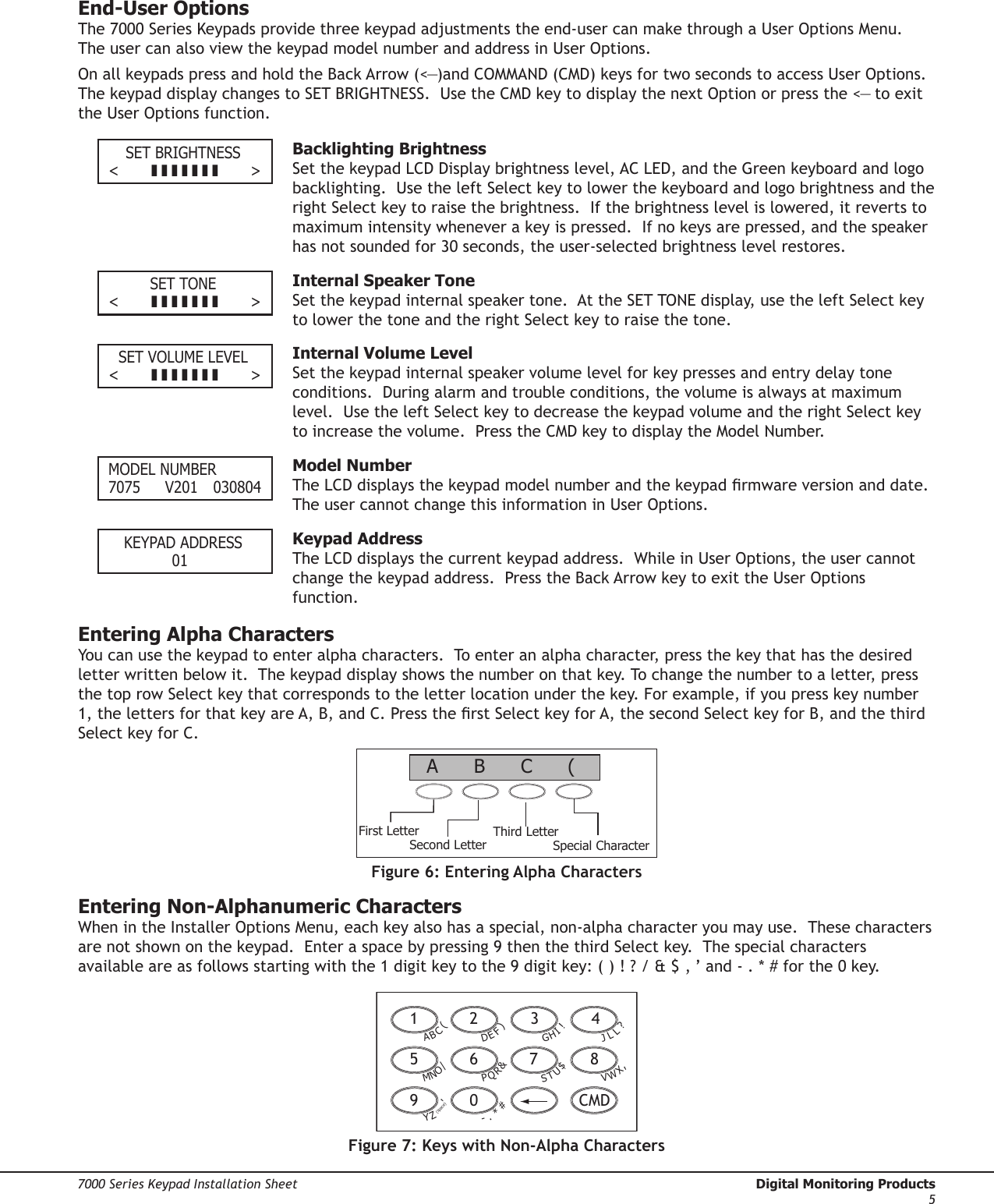 Digital Monitoring Products  7000 Series Keypad Installation Sheet47000 Series Keypad Installation Sheet  Digital Monitoring Products5End-User OptionsThe 7000 Series Keypads provide three keypad adjustments the end-user can make through a User Options Menu.  The user can also view the keypad model number and address in User Options.  On all keypads press and hold the Back Arrow (&lt;—)and COMMAND (CMD) keys for two seconds to access User Options.  The keypad display changes to SET BRIGHTNESS.  Use the CMD key to display the next Option or press the &lt;— to exit the User Options function.   SET BRIGHTNESS&lt;          &gt;  Backlighting BrightnessSet the keypad LCD Display brightness level, AC LED, and the Green keyboard and logo backlighting.  Use the left Select key to lower the keyboard and logo brightness and the right Select key to raise the brightness.  If the brightness level is lowered, it reverts to maximum intensity whenever a key is pressed.  If no keys are pressed, and the speaker has not sounded for 30 seconds, the user-selected brightness level restores.  SET TONE&lt;          &gt;  Internal Speaker ToneSet the keypad internal speaker tone.  At the SET TONE display, use the left Select key to lower the tone and the right Select key to raise the tone.    SET VOLUME LEVEL&lt;          &gt;  Internal Volume LevelSet the keypad internal speaker volume level for key presses and entry delay tone conditions.  During alarm and trouble conditions, the volume is always at maximum level.  Use the left Select key to decrease the keypad volume and the right Select key to increase the volume.  Press the CMD key to display the Model Number.  MODEL NUMBER7075  V201  030804  Model NumberThe LCD displays the keypad model number and the keypad rmware version and date.  The user cannot change this information in User Options.    KEYPAD ADDRESS  01  Keypad AddressThe LCD displays the current keypad address.  While in User Options, the user cannot change the keypad address.  Press the Back Arrow key to exit the User Options function. Entering Alpha CharactersYou can use the keypad to enter alpha characters.  To enter an alpha character, press the key that has the desired letter written below it.  The keypad display shows the number on that key. To change the number to a letter, press the top row Select key that corresponds to the letter location under the key. For example, if you press key number 1, the letters for that key are A, B, and C. Press the rst Select key for A, the second Select key for B, and the third Select key for C. First LetterSecond LetterThird LetterSpecial Character(CBAFigure 6: Entering Alpha CharactersEntering Non-Alphanumeric CharactersWhen in the Installer Options Menu, each key also has a special, non-alpha character you may use.  These characters are not shown on the keypad.  Enter a space by pressing 9 then the third Select key.  The special characters available are as follows starting with the 1 digit key to the 9 digit key: ( ) ! ? / &amp; $ ‚ ’ and - . * # for the 0 key. 1  2  3  49  0    CMD5  6  7  8A(CBD)FEG!IHJ?LLV,XWS$UTP&amp;RQM/ONY&apos;(space)Z-#*.Figure 7: Keys with Non-Alpha Characters