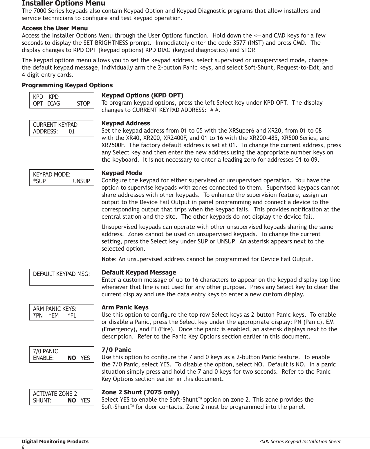 Digital Monitoring Products  7000 Series Keypad Installation Sheet67000 Series Keypad Installation Sheet  Digital Monitoring Products7Installer Options MenuThe 7000 Series keypads also contain Keypad Option and Keypad Diagnostic programs that allow installers and service technicians to congure and test keypad operation.Access the User MenuAccess the Installer Options Menu through the User Options function.  Hold down the &lt;— and CMD keys for a few seconds to display the SET BRIGHTNESS prompt.  Immediately enter the code 3577 (INST) and press CMD.  The display changes to KPD OPT (keypad options) KPD DIAG (keypad diagnostics) and STOP.The keypad options menu allows you to set the keypad address, select supervised or unsupervised mode, change the default keypad message, individually arm the 2-button Panic keys, and select Soft-Shunt, Request-to-Exit, and 4-digit entry cards. Programming Keypad OptionsKPD  KPDOPT  DIAG    STOP  Keypad Options (KPD OPT) To program keypad options, press the left Select key under KPD OPT.  The display changes to CURRENT KEYPAD ADDRESS:  # #. CURRENT KEYPADADDRESS:    01  Keypad AddressSet the keypad address from 01 to 05 with the XRSuper6 and XR20, from 01 to 08 with the XR40, XR200, XR2400F, and 01 to 16 with the XR200-485, XR500 Series, and XR2500F.  The factory default address is set at 01.  To change the current address, press any Select key and then enter the new address using the appropriate number keys on the keyboard.  It is not necessary to enter a leading zero for addresses 01 to 09.KEYPAD MODE:*SUP     UNSUP  Keypad ModeCongure the keypad for either supervised or unsupervised operation.  You have the option to supervise keypads with zones connected to them.  Supervised keypads cannot share addresses with other keypads.  To enhance the supervision feature, assign an output to the Device Fail Output in panel programming and connect a device to the corresponding output that trips when the keypad fails.  This provides notication at the central station and the site.  The other keypads do not display the device fail. Unsupervised keypads can operate with other unsupervised keypads sharing the same address.  Zones cannot be used on unsupervised keypads.  To change the current setting, press the Select key under SUP or UNSUP.  An asterisk appears next to the selected option.Note: An unsupervised address cannot be programmed for Device Fail Output. DEFAULT KEYPAD MSG:  Default Keypad MessageEnter a custom message of up to 16 characters to appear on the keypad display top line whenever that line is not used for any other purpose.  Press any Select key to clear the current display and use the data entry keys to enter a new custom display. ARM PANIC KEYS:*PN  *EM  *F1  Arm Panic KeysUse this option to congure the top row Select keys as 2-button Panic keys.  To enable or disable a Panic, press the Select key under the appropriate display: PN (Panic), EM (Emergency), and FI (Fire).  Once the panic is enabled, an asterisk displays next to the description.  Refer to the Panic Key Options section earlier in this document.7/0 PANIC ENABLE:    NO  YES  7/0 PanicUse this option to congure the 7 and 0 keys as a 2-button Panic feature.  To enable the 7/0 Panic, select YES.  To disable the option, select NO.  Default is NO.  In a panic situation simply press and hold the 7 and 0 keys for two seconds.  Refer to the Panic Key Options section earlier in this document.ACTIVATE ZONE 2SHUNT:    NO  YES  Zone 2 Shunt (7075 only)Select YES to enable the Soft-Shunt™ option on zone 2. This zone provides the Soft-Shunt™ for door contacts. Zone 2 must be programmed into the panel.  