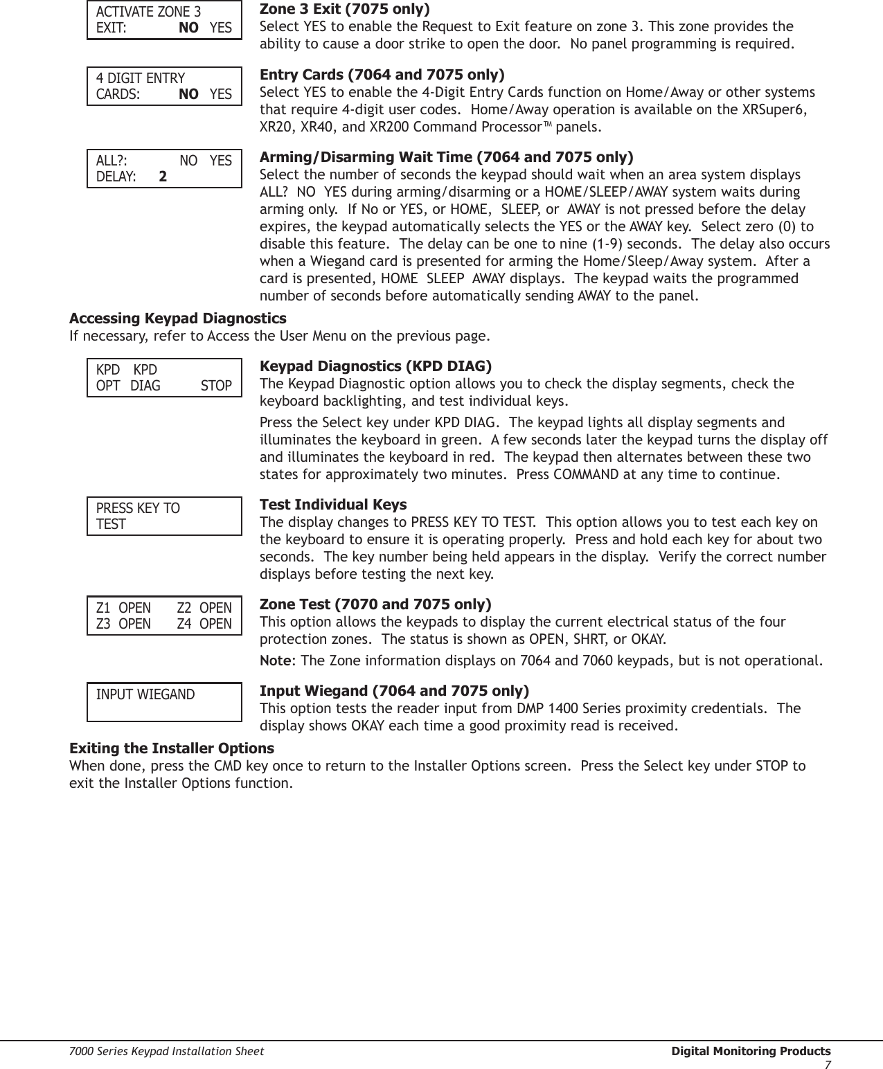 Digital Monitoring Products  7000 Series Keypad Installation Sheet67000 Series Keypad Installation Sheet  Digital Monitoring Products7ACTIVATE ZONE 3EXIT:    NO  YES  Zone 3 Exit (7075 only)Select YES to enable the Request to Exit feature on zone 3. This zone provides the ability to cause a door strike to open the door.  No panel programming is required.  4 DIGIT ENTRYCARDS:    NO  YES  Entry Cards (7064 and 7075 only)Select YES to enable the 4-Digit Entry Cards function on Home/Away or other systems that require 4-digit user codes.  Home/Away operation is available on the XRSuper6, XR20, XR40, and XR200 Command Processor™ panels.  ALL?:     NO  YESDELAY:  2  Arming/Disarming Wait Time (7064 and 7075 only)Select the number of seconds the keypad should wait when an area system displays  ALL?  NO  YES during arming/disarming or a HOME/SLEEP/AWAY system waits during arming only.  If No or YES, or HOME,  SLEEP, or  AWAY is not pressed before the delay expires, the keypad automatically selects the YES or the AWAY key.  Select zero (0) to disable this feature.  The delay can be one to nine (1-9) seconds.  The delay also occurs when a Wiegand card is presented for arming the Home/Sleep/Away system.  After a card is presented, HOME  SLEEP  AWAY displays.  The keypad waits the programmed number of seconds before automatically sending AWAY to the panel. Accessing Keypad DiagnosticsIf necessary, refer to Access the User Menu on the previous page.KPD  KPDOPT  DIAG    STOP  Keypad Diagnostics (KPD DIAG) The Keypad Diagnostic option allows you to check the display segments, check the keyboard backlighting, and test individual keys.  Press the Select key under KPD DIAG.  The keypad lights all display segments and illuminates the keyboard in green.  A few seconds later the keypad turns the display off and illuminates the keyboard in red.  The keypad then alternates between these two states for approximately two minutes.  Press COMMAND at any time to continue.  PRESS KEY TOTEST  Test Individual KeysThe display changes to PRESS KEY TO TEST.  This option allows you to test each key on the keyboard to ensure it is operating properly.  Press and hold each key for about two seconds.  The key number being held appears in the display.  Verify the correct number displays before testing the next key. Z1  OPEN  Z2  OPENZ3  OPEN  Z4  OPEN  Zone Test (7070 and 7075 only)This option allows the keypads to display the current electrical status of the four protection zones.  The status is shown as OPEN, SHRT, or OKAY.  Note: The Zone information displays on 7064 and 7060 keypads, but is not operational. INPUT WIEGAND  Input Wiegand (7064 and 7075 only)This option tests the reader input from DMP 1400 Series proximity credentials.  The display shows OKAY each time a good proximity read is received. Exiting the Installer OptionsWhen done, press the CMD key once to return to the Installer Options screen.  Press the Select key under STOP to exit the Installer Options function.