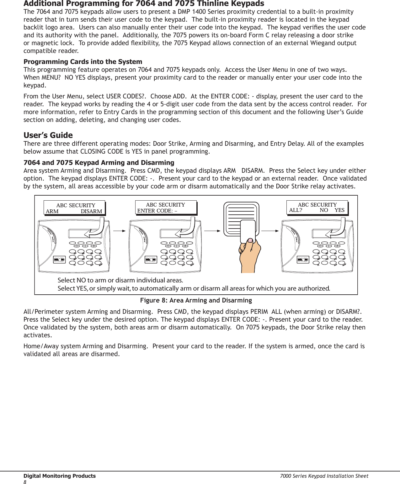 Digital Monitoring Products  7000 Series Keypad Installation Sheet87000 Series Keypad Installation Sheet  Digital Monitoring Products9Additional Programming for 7064 and 7075 Thinline KeypadsThe 7064 and 7075 keypads allow users to present a DMP 1400 Series proximity credential to a built-in proximity reader that in turn sends their user code to the keypad.  The built-in proximity reader is located in the keypad backlit logo area.  Users can also manually enter their user code into the keypad.  The keypad veries the user code and its authority with the panel.  Additionally, the 7075 powers its on-board Form C relay releasing a door strike or magnetic lock.  To provide added exibility, the 7075 Keypad allows connection of an external Wiegand output compatible reader.Programming Cards into the SystemThis programming feature operates on 7064 and 7075 keypads only.  Access the User Menu in one of two ways.  When MENU?  NO YES displays, present your proximity card to the reader or manually enter your user code into the keypad. From the User Menu, select USER CODES?.  Choose ADD.  At the ENTER CODE: - display, present the user card to the reader.  The keypad works by reading the 4 or 5-digit user code from the data sent by the access control reader.  For more information, refer to Entry Cards in the programming section of this document and the following User’s Guide section on adding, deleting, and changing user codes.User’s GuideThere are three different operating modes: Door Strike, Arming and Disarming, and Entry Delay. All of the examples below assume that CLOSING CODE is YES in panel programming.7064 and 7075 Keypad Arming and DisarmingArea system Arming and Disarming.  Press CMD, the keypad displays ARM   DISARM.  Press the Select key under either option.  The keypad displays ENTER CODE: -.  Present your card to the keypad or an external reader.  Once validated by the system, all areas accessible by your code arm or disarm automatically and the Door Strike relay activates.      ABC SECURITYARM                DISARM     ABC SECURITYENTER CODE:  –     ABC SECURITYALL?            NO    YESSelect NO to arm or disarm individual areas.  Select YES, or simply wait, to automatically arm or disarm all areas for which you are authorized.Figure 8: Area Arming and DisarmingAll/Perimeter system Arming and Disarming.  Press CMD, the keypad displays PERIM  ALL (when arming) or DISARM?. Press the Select key under the desired option. The keypad displays ENTER CODE: -. Present your card to the reader. Once validated by the system, both areas arm or disarm automatically.  On 7075 keypads, the Door Strike relay then activates.Home/Away system Arming and Disarming.  Present your card to the reader. If the system is armed, once the card is validated all areas are disarmed.