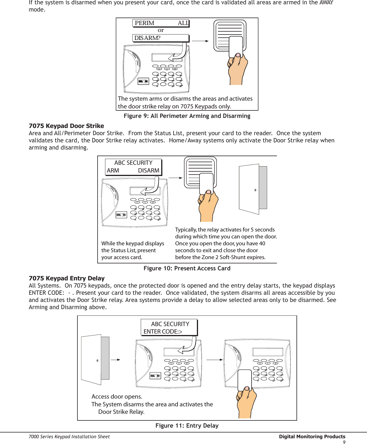 Digital Monitoring Products  7000 Series Keypad Installation Sheet87000 Series Keypad Installation Sheet  Digital Monitoring Products9If the system is disarmed when you present your card, once the card is validated all areas are armed in the AWAY mode.PERIM            ALLDIS ARM?orThe system arms or disarms the areas and activates the door strike relay on 7075 Keypads only.Figure 9: All Perimeter Arming and Disarming7075 Keypad Door StrikeArea and All/Perimeter Door Strike.  From the Status List, present your card to the reader.  Once the system validates the card, the Door Strike relay activates.  Home/Away systems only activate the Door Strike relay when arming and disarming.  ABC SECURITYARM    DISARMWhile the keypad displaysthe Status List, present your access card.Typically, the relay activates for 5 seconds during which time you can open the door.Once you open the door, you have 40seconds to exit and close the door before the Zone 2 Soft-Shunt expires.Figure 10: Present Access Card7075 Keypad Entry DelayAll Systems.  On 7075 keypads, once the protected door is opened and the entry delay starts, the keypad displays ENTER CODE:  - . Present your card to the reader.  Once validated, the system disarms all areas accessible by you and activates the Door Strike relay. Area systems provide a delay to allow selected areas only to be disarmed. See Arming and Disarming above.Access door opens.The System disarms the area and activates the       Door Strike Relay.  ABC SECURITYENTER CODE:&gt;Figure 11: Entry Delay