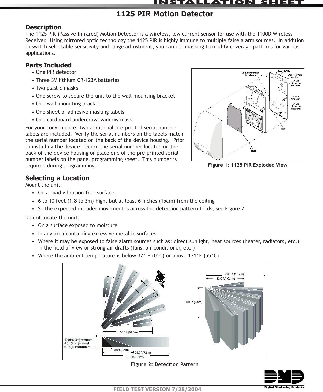 INSTALLATION SHEETFIELD TEST VERSION 7/28/20041125 PIR Motion Detector DescriptionThe 1125 PIR (Passive Infrared) Motion Detector is a wireless, low current sensor for use with the 1100D Wireless Receiver.  Using mirrored optic technology the 1125 PIR is highly immune to multiple false alarm sources.  In addition to switch-selectable sensitivity and range adjustment, you can use masking to modify coverage patterns for various applications.Parts Included• One PIR detector• Three 3V lithium CR-123A batteries• Two plastic masks• One screw to secure the unit to the wall mounting bracket• One wall-mounting bracket• One sheet of adhesive masking labels• One cardboard undercrawl window maskFor your convenience, two additional pre-printed serial number labels are included.  Verify the serial numbers on the labels match the serial number located on the back of the device housing.  Prior to installing the device, record the serial number located on the back of the device housing or place one of the pre-printed serial number labels on the panel programming sheet.  This number is required during programming.   Selecting a LocationMount the unit:•  On a rigid vibration-free surface•  6 to 10 feet (1.8 to 3m) high, but at least 6 inches (15cm) from the ceiling•  So the expected intruder movement is across the detection pattern elds, see Figure 2Do not locate the unit:•  On a surface exposed to moisture•  In any area containing excessive metallic surfaces•  Where it may be exposed to false alarm sources such as: direct sunlight, heat sources (heater, radiators, etc.) in the eld of view or strong air drafts (fans, air conditioner, etc.)•  Where the ambient temperature is below 32° F (0°C) or above 131°F (55°C)Figure 2: Detection PatternFigure 1: 1125 PIR Exploded View