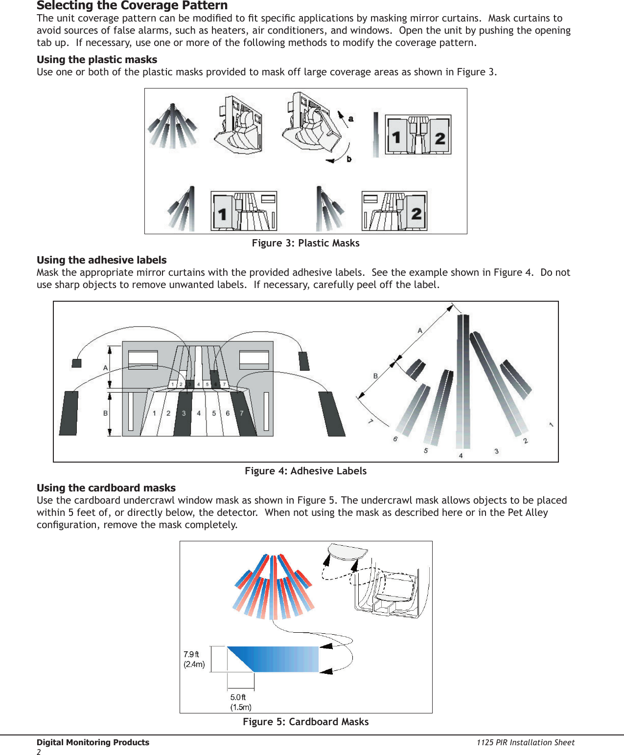 Digital Monitoring Products  1125 PIR Installation Sheet21125 PIR Installation Sheet  Digital Monitoring Products3Selecting the Coverage PatternThe unit coverage pattern can be modied to t specic applications by masking mirror curtains.  Mask curtains to avoid sources of false alarms, such as heaters, air conditioners, and windows.  Open the unit by pushing the opening tab up.  If necessary, use one or more of the following methods to modify the coverage pattern. Using the plastic masksUse one or both of the plastic masks provided to mask off large coverage areas as shown in Figure 3.Figure 3: Plastic MasksUsing the adhesive labelsMask the appropriate mirror curtains with the provided adhesive labels.  See the example shown in Figure 4.  Do not use sharp objects to remove unwanted labels.  If necessary, carefully peel off the label.Figure 4: Adhesive LabelsUsing the cardboard masksUse the cardboard undercrawl window mask as shown in Figure 5. The undercrawl mask allows objects to be placed within 5 feet of, or directly below, the detector.  When not using the mask as described here or in the Pet Alley conguration, remove the mask completely.Figure 5: Cardboard Masks