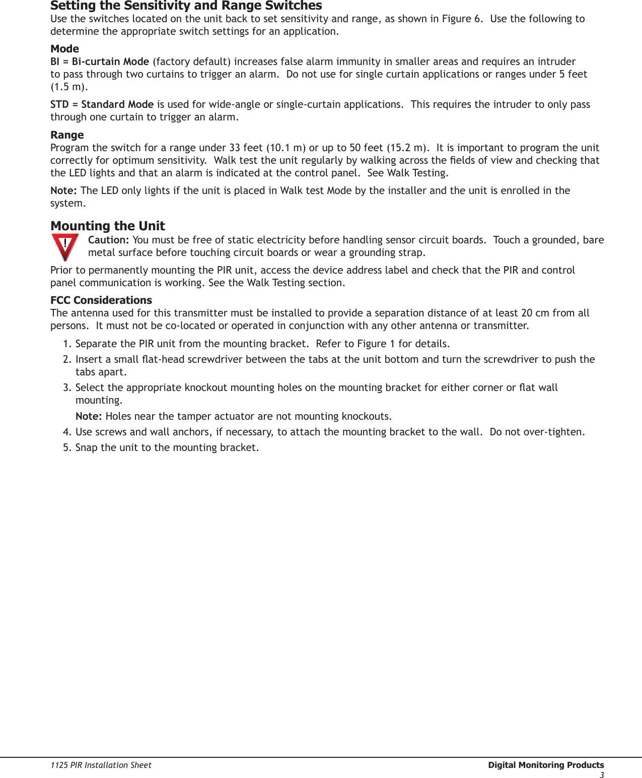 Digital Monitoring Products  1125 PIR Installation Sheet21125 PIR Installation Sheet  Digital Monitoring Products3Setting the Sensitivity and Range SwitchesUse the switches located on the unit back to set sensitivity and range, as shown in Figure 6.  Use the following to determine the appropriate switch settings for an application.ModeBI = Bi-curtain Mode (factory default) increases false alarm immunity in smaller areas and requires an intruder to pass through two curtains to trigger an alarm.  Do not use for single curtain applications or ranges under 5 feet (1.5 m). STD = Standard Mode is used for wide-angle or single-curtain applications.  This requires the intruder to only pass through one curtain to trigger an alarm.RangeProgram the switch for a range under 33 feet (10.1 m) or up to 50 feet (15.2 m).  It is important to program the unit correctly for optimum sensitivity.  Walk test the unit regularly by walking across the elds of view and checking that the LED lights and that an alarm is indicated at the control panel.  See Walk Testing.Note: The LED only lights if the unit is placed in Walk test Mode by the installer and the unit is enrolled in the system.Mounting the Unit  Caution: You must be free of static electricity before handling sensor circuit boards.  Touch a grounded, bare  metal surface before touching circuit boards or wear a grounding strap.Prior to permanently mounting the PIR unit, access the device address label and check that the PIR and control panel communication is working. See the Walk Testing section.FCC ConsiderationsThe antenna used for this transmitter must be installed to provide a separation distance of at least 20 cm from all persons.  It must not be co-located or operated in conjunction with any other antenna or transmitter.1. Separate the PIR unit from the mounting bracket.  Refer to Figure 1 for details.2. Insert a small at-head screwdriver between the tabs at the unit bottom and turn the screwdriver to push the tabs apart. 3. Select the appropriate knockout mounting holes on the mounting bracket for either corner or at wall mounting.  Note: Holes near the tamper actuator are not mounting knockouts.4. Use screws and wall anchors, if necessary, to attach the mounting bracket to the wall.  Do not over-tighten.5. Snap the unit to the mounting bracket.