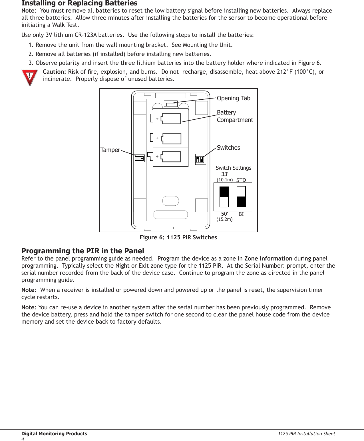 Digital Monitoring Products  1125 PIR Installation Sheet41125 PIR Installation Sheet  Digital Monitoring Products5Installing or Replacing Batteries Note:  You must remove all batteries to reset the low battery signal before installing new batteries.  Always replace all three batteries.  Allow three minutes after installing the batteries for the sensor to become operational before initiating a Walk Test.Use only 3V lithium CR-123A batteries.  Use the following steps to install the batteries:1. Remove the unit from the wall mounting bracket.  See Mounting the Unit.2. Remove all batteries (if installed) before installing new batteries.3. Observe polarity and insert the three lithium batteries into the battery holder where indicated in Figure 6.   Caution: Risk of re, explosion, and burns.  Do not  recharge, disassemble, heat above 212°F (100°C), or  incinerate.  Properly dispose of unused batteries.TamperOpening TabBattery CompartmentSwitchesSwitch Settings33&apos;(10.1m)50&apos;(15.2m)STDBIFigure 6: 1125 PIR SwitchesProgramming the PIR in the PanelRefer to the panel programming guide as needed.  Program the device as a zone in Zone Information during panel programming.  Typically select the Night or Exit zone type for the 1125 PIR.  At the Serial Number: prompt, enter the serial number recorded from the back of the device case.  Continue to program the zone as directed in the panel programming guide.  Note:  When a receiver is installed or powered down and powered up or the panel is reset, the supervision timer cycle restarts.Note: You can re-use a device in another system after the serial number has been previously programmed.  Remove the device battery, press and hold the tamper switch for one second to clear the panel house code from the device memory and set the device back to factory defaults.  