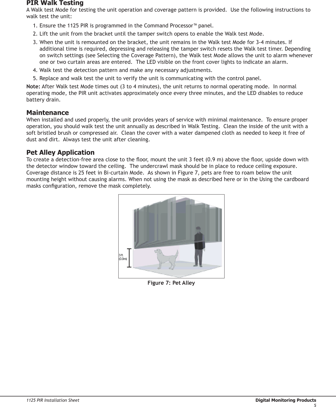 Digital Monitoring Products  1125 PIR Installation Sheet41125 PIR Installation Sheet  Digital Monitoring Products5PIR Walk TestingA Walk test Mode for testing the unit operation and coverage pattern is provided.  Use the following instructions to walk test the unit:  1. Ensure the 1125 PIR is programmed in the Command Processor™ panel.2. Lift the unit from the bracket until the tamper switch opens to enable the Walk test Mode. 3. When the unit is remounted on the bracket, the unit remains in the Walk test Mode for 3-4 minutes. If additional time is required, depressing and releasing the tamper switch resets the Walk test timer. Depending on switch settings (see Selecting the Coverage Pattern), the Walk test Mode allows the unit to alarm whenever one or two curtain areas are entered.  The LED visible on the front cover lights to indicate an alarm. 4. Walk test the detection pattern and make any necessary adjustments. 5. Replace and walk test the unit to verify the unit is communicating with the control panel.Note: After Walk test Mode times out (3 to 4 minutes), the unit returns to normal operating mode.  In normal operating mode, the PIR unit activates approximately once every three minutes, and the LED disables to reduce battery drain.MaintenanceWhen installed and used properly, the unit provides years of service with minimal maintenance.  To ensure proper operation, you should walk test the unit annually as described in Walk Testing.  Clean the inside of the unit with a soft bristled brush or compressed air.  Clean the cover with a water dampened cloth as needed to keep it free of dust and dirt.  Always test the unit after cleaning.Pet Alley ApplicationTo create a detection-free area close to the oor, mount the unit 3 feet (0.9 m) above the oor, upside down with the detector window toward the ceiling.  The undercrawl mask should be in place to reduce ceiling exposure.  Coverage distance is 25 feet in Bi-curtain Mode.  As shown in Figure 7, pets are free to roam below the unit mounting height without causing alarms. When not using the mask as described here or in the Using the cardboard masks conguration, remove the mask completely.Figure 7: Pet Alley