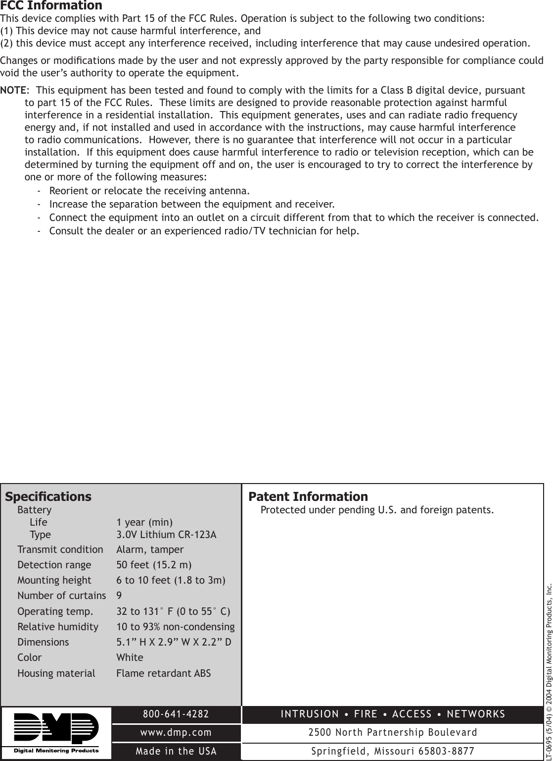 LT-0695 (5/04) © 2004 Digital Monitoring Products, Inc.800-641-4282www.dmp.comMade in the USAINTRUSION • FIRE • ACCESS • NETWORKS2500 North Partnership BoulevardSpringfield, Missouri 65803-8877SpecicationsBatteryLife    1 year (min)Type    3.0V Lithium CR-123ATransmit condition   Alarm, tamperDetection range   50 feet (15.2 m)Mounting height   6 to 10 feet (1.8 to 3m)Number of curtains   9Operating temp.   32 to 131° F (0 to 55° C)Relative humidity   10 to 93% non-condensingDimensions     5.1” H X 2.9” W X 2.2” DColor       WhiteHousing material  Flame retardant ABSPatent InformationProtected under pending U.S. and foreign patents.FCC InformationThis device complies with Part 15 of the FCC Rules. Operation is subject to the following two conditions: (1) This device may not cause harmful interference, and (2) this device must accept any interference received, including interference that may cause undesired operation.Changes or modications made by the user and not expressly approved by the party responsible for compliance could void the user’s authority to operate the equipment.NOTE:  This equipment has been tested and found to comply with the limits for a Class B digital device, pursuant to part 15 of the FCC Rules.  These limits are designed to provide reasonable protection against harmful interference in a residential installation.  This equipment generates, uses and can radiate radio frequency energy and, if not installed and used in accordance with the instructions, may cause harmful interference to radio communications.  However, there is no guarantee that interference will not occur in a particular installation.  If this equipment does cause harmful interference to radio or television reception, which can be determined by turning the equipment off and on, the user is encouraged to try to correct the interference by one or more of the following measures:-  Reorient or relocate the receiving antenna.-  Increase the separation between the equipment and receiver.-  Connect the equipment into an outlet on a circuit different from that to which the receiver is connected.-  Consult the dealer or an experienced radio/TV technician for help.