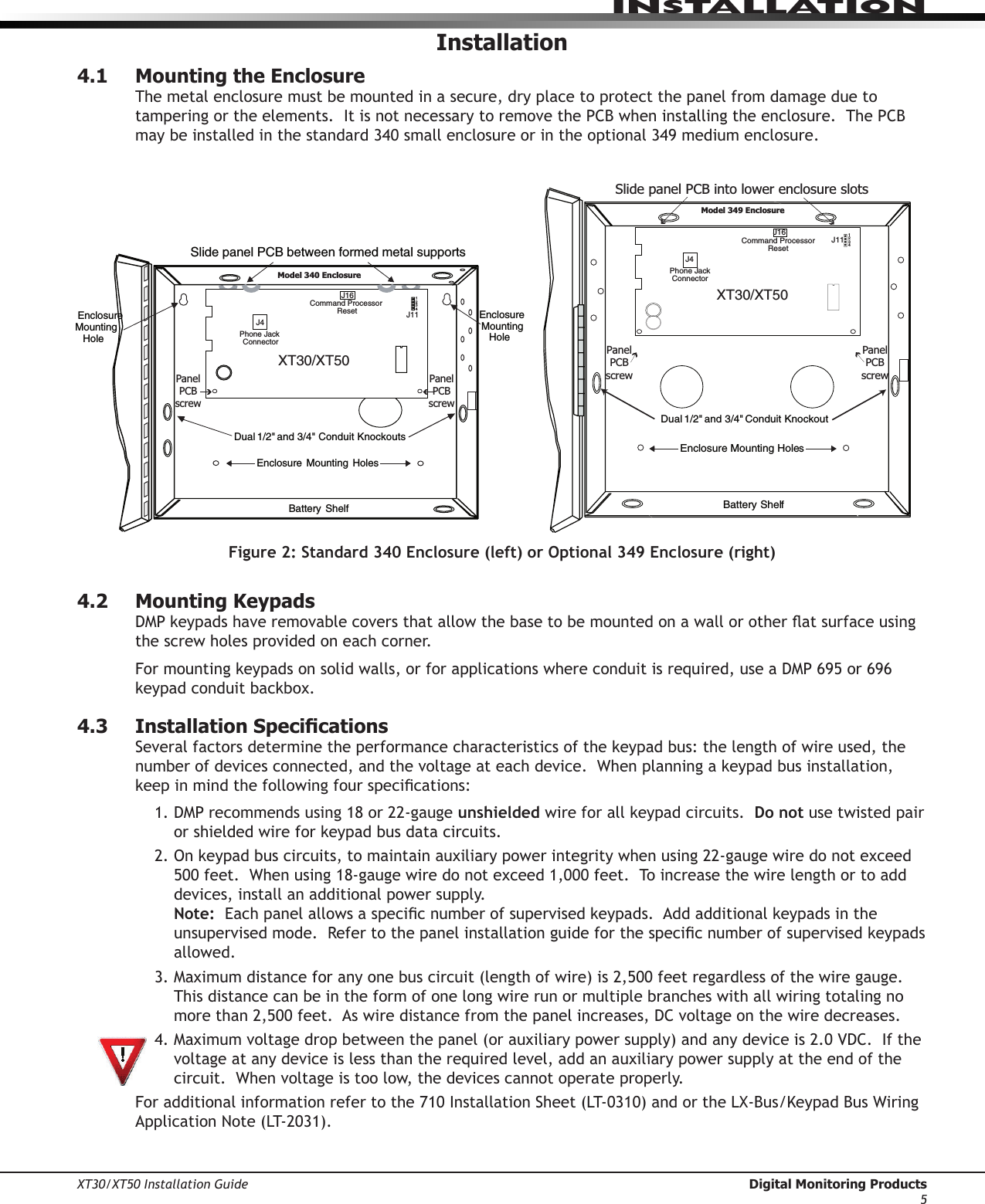 XT30/XT50 Installation Guide  Digital Monitoring Products5InstallatIonInstallation4.1  Mounting the EnclosureThe metal enclosure must be mounted in a secure, dry place to protect the panel from damage due to tampering or the elements.  It is not necessary to remove the PCB when installing the enclosure.  The PCB maybeinstalledinthestandard340smallenclosureorintheoptional349mediumenclosure.Enclosure  Mounting  HolesDual 1/2&quot; and 3/4&quot; Conduit KnockoutBattery ShelfEnclosure Mounting HolesJ1111XT30/XT50Phone JackConnectorCommand ProcessorResetJ16J4J11 1234Slide panel PCB into lower enclosure slots Panel PCB screwPanel PCB screwModel 349 EnclosureSlide panel PCB between formed metal supportsDual 1/2&quot; and 3/4&quot; Conduit KnockoutsBattery  ShelfEnclosure  Mounting  HolesEnclosure Mounting HoleEnclosure Mounting Hole Phone Jack ConnectorJ4Command Processor ResetJ16J111234XT30/XT50 Panel PCB screwPanel PCB screwModel 340 EnclosureFigure 2: Standard 340 Enclosure (left) or Optional 349 Enclosure (right)4.2  Mounting KeypadsDMPkeypadshaveremovablecoversthatallowthebasetobemountedonawallorotheratsurfaceusingthe screw holes provided on each corner.  Formountingkeypadsonsolidwalls,orforapplicationswhereconduitisrequired,useaDMP695or696keypadconduitbackbox.4.3  Installation SpecicationsSeveralfactorsdeterminetheperformancecharacteristicsofthekeypadbus:thelengthofwireused,thenumberofdevicesconnected,andthevoltageateachdevice.Whenplanningakeypadbusinstallation,keepinmindthefollowingfourspecications:1.DMPrecommendsusing18or22-gaugeunshielded wireforallkeypadcircuits.Do not use twisted pair orshieldedwireforkeypadbusdatacircuits.2.Onkeypadbuscircuits,tomaintainauxiliarypowerintegritywhenusing22-gaugewiredonotexceed500feet.Whenusing18-gaugewiredonotexceed1,000feet.Toincreasethewirelengthortoadddevices, install an additional power supply. Note:Eachpanelallowsaspecicnumberofsupervisedkeypads.Addadditionalkeypadsintheunsupervisedmode.Refertothepanelinstallationguideforthespecicnumberofsupervisedkeypadsallowed. 3.Maximumdistanceforanyonebuscircuit(lengthofwire)is2,500feetregardlessofthewiregauge.This distance can be in the form of one long wire run or multiple branches with all wiring totaling no morethan2,500feet.Aswiredistancefromthepanelincreases,DCvoltageonthewiredecreases.4.Maximumvoltagedropbetweenthepanel(orauxiliarypowersupply)andanydeviceis2.0VDC.Ifthevoltage at any device is less than the required level, add an auxiliary power supply at the end of the circuit.Whenvoltageistoolow,thedevicescannotoperateproperly.Foradditionalinformationrefertothe710InstallationSheet(LT-0310)andortheLX-Bus/KeypadBusWiringApplicationNote(LT-2031).