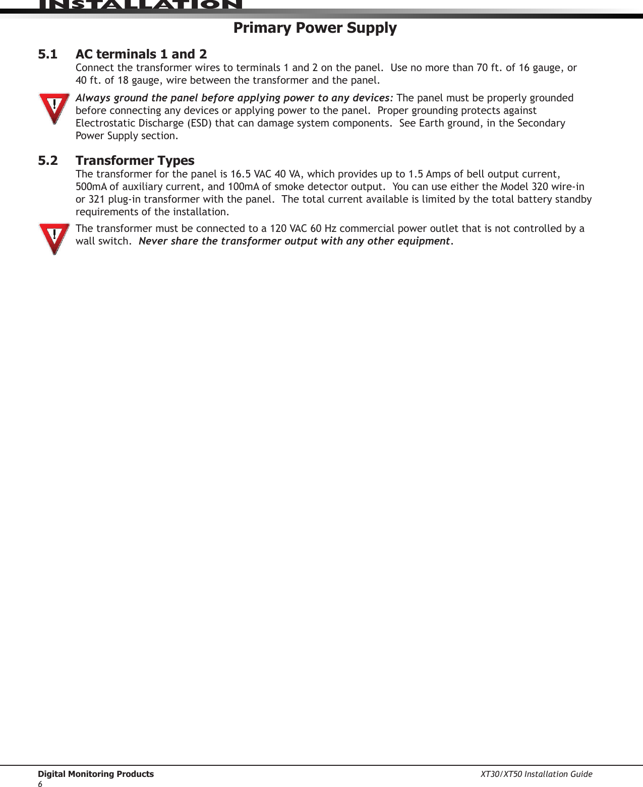 Digital Monitoring Products XT30/XT50 Installation Guide6InstallatIonPrimary Power Supply5.1  AC terminals 1 and 2Connectthetransformerwirestoterminals1and2onthepanel.Usenomorethan70ft.of16gauge,or 40ft.of18gauge,wirebetweenthetransformerandthepanel. Always ground the panel before applying power to any devices: The panel must be properly grounded before connecting any devices or applying power to the panel.  Proper grounding protects against ElectrostaticDischarge(ESD)thatcandamagesystemcomponents.SeeEarthground,intheSecondaryPowerSupplysection.5.2  Transformer TypesThetransformerforthepanelis16.5VAC40VA,whichprovidesupto1.5Ampsofbelloutputcurrent,500mAofauxiliarycurrent,and100mAofsmokedetectoroutput.YoucanuseeithertheModel320wire-inor321plug-intransformerwiththepanel.Thetotalcurrentavailableislimitedbythetotalbatterystandbyrequirements of the installation.   Thetransformermustbeconnectedtoa120VAC60Hzcommercialpoweroutletthatisnotcontrolledbyawall switch.  Never share the transformer output with any other equipment.