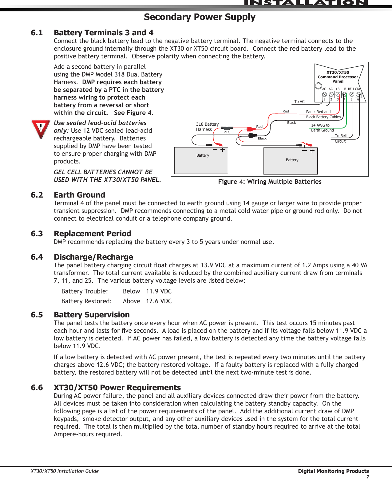 XT30/XT50 Installation Guide  Digital Monitoring Products7InstallatIonSecondary Power Supply6.1  Battery Terminals 3 and 4Connecttheblackbatteryleadtothenegativebatteryterminal.ThenegativeterminalconnectstotheenclosuregroundinternallythroughtheXT30orXT50circuitboard.Connecttheredbatteryleadtothepositivebatteryterminal.Observepolaritywhenconnectingthebattery.Add a second battery in parallel usingtheDMPModel318DualBatteryHarness.  DMP requires each battery be separated by a PTC in the battery harness wiring to protect each battery from a reversal or short within the circuit.   See Figure 4. Use sealed lead-acid batteries only: Use12VDCsealedlead-acidrechargeable battery.  Batteries suppliedbyDMPhavebeentestedtoensureproperchargingwithDMPproducts. GEL CELL BATTERIES CANNOT BE USED WITH THE XT30/XT50 PANEL.6.2  Earth GroundTerminal4ofthepanelmustbeconnectedtoearthgroundusing14gaugeorlargerwiretoprovidepropertransientsuppression.DMPrecommendsconnectingtoametalcoldwaterpipeorgroundrodonly.Donotconnect to electrical conduit or a telephone company ground.6.3  Replacement PeriodDMPrecommendsreplacingthebatteryevery3to5yearsundernormaluse.6.4  Discharge/RechargeThepanelbatterychargingcircuitoatchargesat13.9VDCatamaximumcurrentof1.2Ampsusinga40VAtransformer.  The total current available is reduced by the combined auxiliary current draw from terminals 7,11,and25.Thevariousbatteryvoltagelevelsarelistedbelow:BatteryTrouble: Below 11.9VDCBatteryRestored: Above 12.6VDC6.5  Battery SupervisionThe panel tests the battery once every hour when AC power is present.  This test occurs 15 minutes past eachhourandlastsforveseconds.Aloadisplacedonthebatteryandifitsvoltagefallsbelow11.9VDCalow battery is detected.  If AC power has failed, a low battery is detected any time the battery voltage falls below11.9VDC.If a low battery is detected with AC power present, the test is repeated every two minutes until the battery chargesabove12.6VDC;thebatteryrestoredvoltage.Ifafaultybatteryisreplacedwithafullychargedbattery, the restored battery will not be detected until the next two-minute test is done.6.6  XT30/XT50 Power RequirementsDuring AC power failure, the panel and all auxiliary devices connected draw their power from the battery.  Alldevicesmustbetakenintoconsiderationwhencalculatingthebatterystandbycapacity.Onthefollowingpageisalistofthepowerrequirementsofthepanel.AddtheadditionalcurrentdrawofDMPkeypads,smokedetectoroutput,andanyotherauxiliarydevicesusedinthesystemforthetotalcurrentrequired.  The total is then multiplied by the total number of standby hours required to arrive at the total Ampere-hours required.AC1234+BAC –B318 Battery HarnessPanel Red and Black Battery CablesRedBlackBatteryBatteryRedBlack56BELL GNDTo AC14 AWG toEarth GroundXT30/XT50Command ProcessorPanelPTCTo BellCircuitFigure 4: Wiring Multiple Batteries