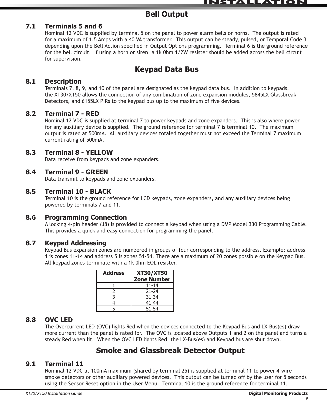 XT30/XT50 Installation Guide  Digital Monitoring Products9InstallatIonBell Output7.1  Terminals 5 and 6Nominal12VDCissuppliedbyterminal5onthepaneltopoweralarmbellsorhorns.Theoutputisratedforamaximumof1.5Ampswitha40VAtransformer.Thisoutputcanbesteady,pulsed,orTemporalCode3dependingupontheBellActionspeciedinOutputOptionsprogramming.Terminal6isthegroundreferenceforthebellcircuit.Ifusingahornorsiren,a1k0hm1/2Wresistershouldbeaddedacrossthebellcircuitfor supervision.Keypad Data Bus8.1  DescriptionTerminals7,8,9,and10ofthepanelaredesignatedasthekeypaddatabus.Inadditiontokeypads,theXT30/XT50allowstheconnectionofanycombinationofzoneexpansionmodules,5845LXGlassbreakDetectors,and6155LXPIRstothekeypadbusuptothemaximumofvedevices.8.2  Terminal 7 - REDNominal12VDCissuppliedatterminal7topowerkeypadsandzoneexpanders.Thisisalsowherepowerforanyauxiliarydeviceissupplied.Thegroundreferenceforterminal7isterminal10.Themaximumoutputisratedat500mA.AllauxiliarydevicestotaledtogethermustnotexceedtheTerminal7maximumcurrent rating of 500mA.8.3  Terminal 8 - YELLOWDatareceivefromkeypadsandzoneexpanders.8.4  Terminal 9 - GREENDatatransmittokeypadsandzoneexpanders.8.5  Terminal 10 - BLACKTerminal10isthegroundreferenceforLCDkeypads,zoneexpanders,andanyauxiliarydevicesbeingpoweredbyterminals7and11.8.6  Programming ConnectionAlocking4-pinheader(J8)isprovidedtoconnectakeypadwhenusingaDMPModel330ProgrammingCable.Thisprovidesaquickandeasyconnectionforprogrammingthepanel.8.7  Keypad AddressingKeypadBusexpansionzonesarenumberedingroupsoffourcorrespondingtotheaddress.Example:address1iszones11-14andaddress5iszones51-54.Thereareamaximumof20zonespossibleontheKeypadBus.Allkeypadzonesterminatewitha1k0hmEOLresister.Address XT30/XT50 Zone Number1 11-142 21-243 31-344 41-445 51-548.8  OVC LEDTheOvercurrentLED(OVC)lightsRedwhenthedevicesconnectedtotheKeypadBusandLX-Bus(es)drawmorecurrentthanthepanelisratedfor.TheOVCislocatedaboveOutputs1and2onthepanelandturnsasteadyRedwhenlit.WhentheOVCLEDlightsRed,theLX-Bus(es)andKeypadbusareshutdown.Smoke and Glassbreak Detector Output9.1  Terminal 11Nominal12VDCat100mAmaximum(sharedbyterminal25)issuppliedatterminal11topower4-wiresmokedetectorsorotherauxiliarypowereddevices.Thisoutputcanbeturnedoffbytheuserfor5secondsusingtheSensorResetoptionintheUserMenu.Terminal10isthegroundreferenceforterminal11.