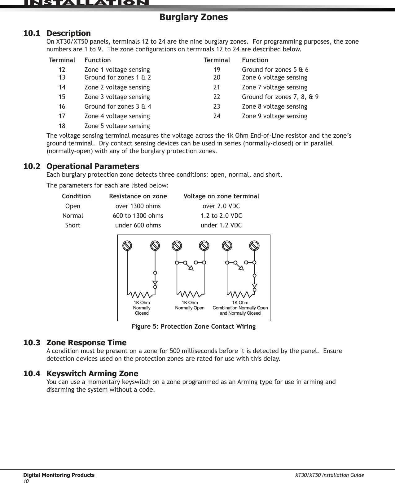 Digital Monitoring Products XT30/XT50 Installation Guide10InstallatIonBurglary Zones10.1  DescriptionOnXT30/XT50panels,terminals12to24arethenineburglaryzones.Forprogrammingpurposes,thezonenumbersare1to9.Thezonecongurationsonterminals12to24aredescribedbelow. Terminal  Function  Terminal  Function 12 Zone1voltagesensing 19 Groundforzones5&amp;6 13 Groundforzones1&amp;2 20 Zone6voltagesensing 14 Zone2voltagesensing 21 Zone7voltagesensing 15 Zone3voltagesensing 22 Groundforzones7,8,&amp;9 16 Groundforzones3&amp;4 23 Zone8voltagesensing 17 Zone4voltagesensing 24 Zone9voltagesensing  18  Zone 5 voltage sensingThevoltagesensingterminalmeasuresthevoltageacrossthe1kOhmEnd-of-Lineresistorandthezone’sgroundterminal.Drycontactsensingdevicescanbeusedinseries(normally-closed)orinparallel(normally-open)withanyoftheburglaryprotectionzones.10.2  Operational ParametersEachburglaryprotectionzonedetectsthreeconditions:open,normal,andshort.The parameters for each are listed below:   Condition  Resistance on zone  Voltage on zone terminal  Open over1300ohms over2.0VDC Normal 600to1300ohms 1.2to2.0VDC  Short under600ohms under1.2VDC1K OhmNormallyClosed1K OhmNormally Open1K OhmCombination Normally Openand Normally ClosedFigure 5: Protection Zone Contact Wiring10.3  Zone Response TimeAconditionmustbepresentonazonefor500millisecondsbeforeitisdetectedbythepanel.Ensuredetectiondevicesusedontheprotectionzonesareratedforusewiththisdelay.10.4  Keyswitch Arming ZoneYoucanuseamomentarykeyswitchonazoneprogrammedasanArmingtypeforuseinarminganddisarming the system without a code.  