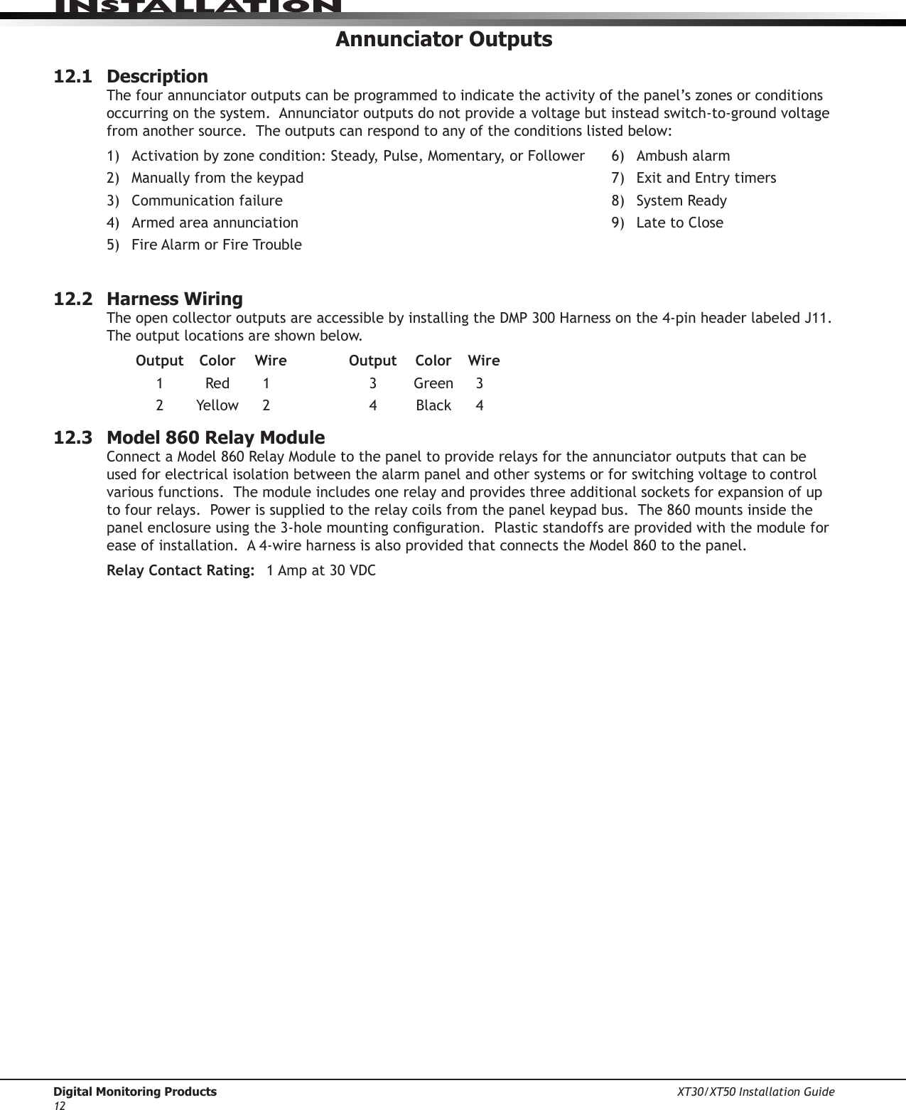 Digital Monitoring Products XT30/XT50 Installation Guide12InstallatIonAnnunciator Outputs12.1  DescriptionThefourannunciatoroutputscanbeprogrammedtoindicatetheactivityofthepanel’szonesorconditionsoccurring on the system.  Annunciator outputs do not provide a voltage but instead switch-to-ground voltage from another source.  The outputs can respond to any of the conditions listed below:1) Activationbyzonecondition:Steady,Pulse,Momentary,orFollower 6) Ambushalarm2) Manuallyfromthekeypad 7) ExitandEntrytimers3) Communicationfailure 8) SystemReady4) Armedareaannunciation 9) LatetoClose5) FireAlarmorFireTrouble 12.2  Harness WiringTheopencollectoroutputsareaccessiblebyinstallingtheDMP300Harnessonthe4-pinheaderlabeledJ11.The output locations are shown below.    Output   Color    Wire  Output   Color    Wire 1 Red 1 3 Green 3 2 Yellow 2 4 Black 412.3  Model 860 Relay ModuleConnectaModel860RelayModuletothepaneltoproviderelaysfortheannunciatoroutputsthatcanbeused for electrical isolation between the alarm panel and other systems or for switching voltage to control variousfunctions.Themoduleincludesonerelayandprovidesthreeadditionalsocketsforexpansionofuptofourrelays.Powerissuppliedtotherelaycoilsfromthepanelkeypadbus.The860mountsinsidethepanelenclosureusingthe3-holemountingconguration.Plasticstandoffsareprovidedwiththemoduleforeaseofinstallation.A4-wireharnessisalsoprovidedthatconnectstheModel860tothepanel.Relay Contact Rating: 1Ampat30VDC
