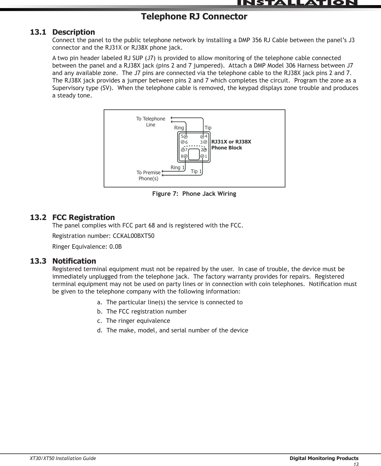XT30/XT50 Installation Guide  Digital Monitoring Products13InstallatIonTelephone RJ Connector13.1  DescriptionConnectthepaneltothepublictelephonenetworkbyinstallingaDMP356RJCablebetweenthepanel’sJ3connectorandtheRJ31XorRJ38Xphonejack.AtwopinheaderlabeledRJSUP(J7)isprovidedtoallowmonitoringofthetelephonecableconnectedbetweenthepanelandaRJ38Xjack(pins2and7jumpered).AttachaDMPModel306HarnessbetweenJ7andanyavailablezone.TheJ7pinsareconnectedviathetelephonecabletotheRJ38Xjackpins2and7.TheRJ38Xjackprovidesajumperbetweenpins2and7whichcompletesthecircuit.ProgramthezoneasaSupervisorytype(SV).Whenthetelephonecableisremoved,thekeypaddisplayszonetroubleandproducesa steady tone.To Telephone LineRJ31X or RJ38X Phone Block87654321Ring TipTo Premise Phone(s)Ring1 Tip 1Figure 7:  Phone Jack Wiring13.2  FCC RegistrationThe panel complies with FCC part 68 and is registered with the FCC.  Registrationnumber:CCKAL00BXT50RingerEquivalence:0.0B13.3  NoticationRegistered terminal equipment must not be repaired by the user.  In case of trouble, the device must be immediatelyunpluggedfromthetelephonejack.Thefactorywarrantyprovidesforrepairs.Registeredterminalequipmentmaynotbeusedonpartylinesorinconnectionwithcointelephones.Noticationmustbe given to the telephone company with the following information:   a.Theparticularline(s)theserviceisconnectedto      b.  The FCC registration number      c.  The ringer equivalence   d.Themake,model,andserialnumberofthedevice