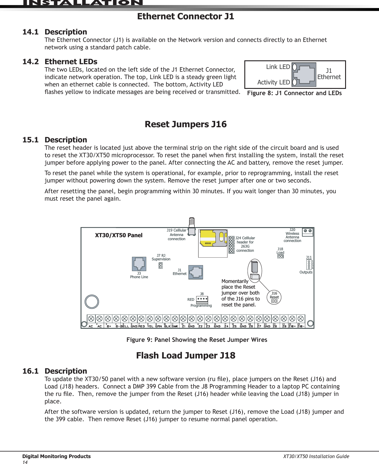 Digital Monitoring Products XT30/XT50 Installation Guide14InstallatIonEthernet Connector J114.1  DescriptionTheEthernetConnector(J1)isavailableontheNetworkversionandconnectsdirectlytoanEthernetnetworkusingastandardpatchcable.14.2  Ethernet LEDsThetwoLEDs,locatedontheleftsideoftheJ1EthernetConnector,indicatenetworkoperation.Thetop,LinkLEDisasteadygreenlightwhenanethernetcableisconnected.Thebottom,ActivityLEDashesyellowtoindicatemessagesarebeingreceivedortransmitted.Reset Jumpers J1615.1  DescriptionThe reset header is located just above the terminal strip on the right side of the circuit board and is used toresettheXT30/XT50microprocessor.Toresetthepanelwhenrstinstallingthesystem,installtheresetjumper before applying power to the panel. After connecting the AC and battery, remove the reset jumper. To reset the panel while the system is operational, for example, prior to reprogramming, install the reset jumper without powering down the system. Remove the reset jumper after one or two seconds.Afterresettingthepanel,beginprogrammingwithin30minutes.Ifyouwaitlongerthan30minutes,youmust reset the panel again.XT30/XT50 PanelJ3Phone LineOutputsJ111 2 3 4J1EthernetJ20Wireless Antenna connectionJ7 RJ SupervisionJ24 Celllular header for 263G connectionJ19 Celllular Antenna connection65555Momentarily place the Reset jumper over both of the J16 pins to reset the panel.J16ResetJ18LoadREDProgrammingJ8Figure 9: Panel Showing the Reset Jumper WiresFlash Load Jumper J1816.1  Description ToupdatetheXT30/50panelwithanewsoftwareversion(rule),placejumpersontheReset(J16)andLoad(J18)headers.ConnectaDMP399CablefromtheJ8ProgrammingHeadertoalaptopPCcontainingtherule.Then,removethejumperfromtheReset(J16)headerwhileleavingtheLoad(J18)jumperinplace. Afterthesoftwareversionisupdated,returnthejumpertoReset(J16),removetheLoad(J18)jumperandthe399cable.ThenremoveReset(J16)jumpertoresumenormalpaneloperation.Figure 8: J1 Connector and LEDsJ1EthernetLink LEDActivity LED