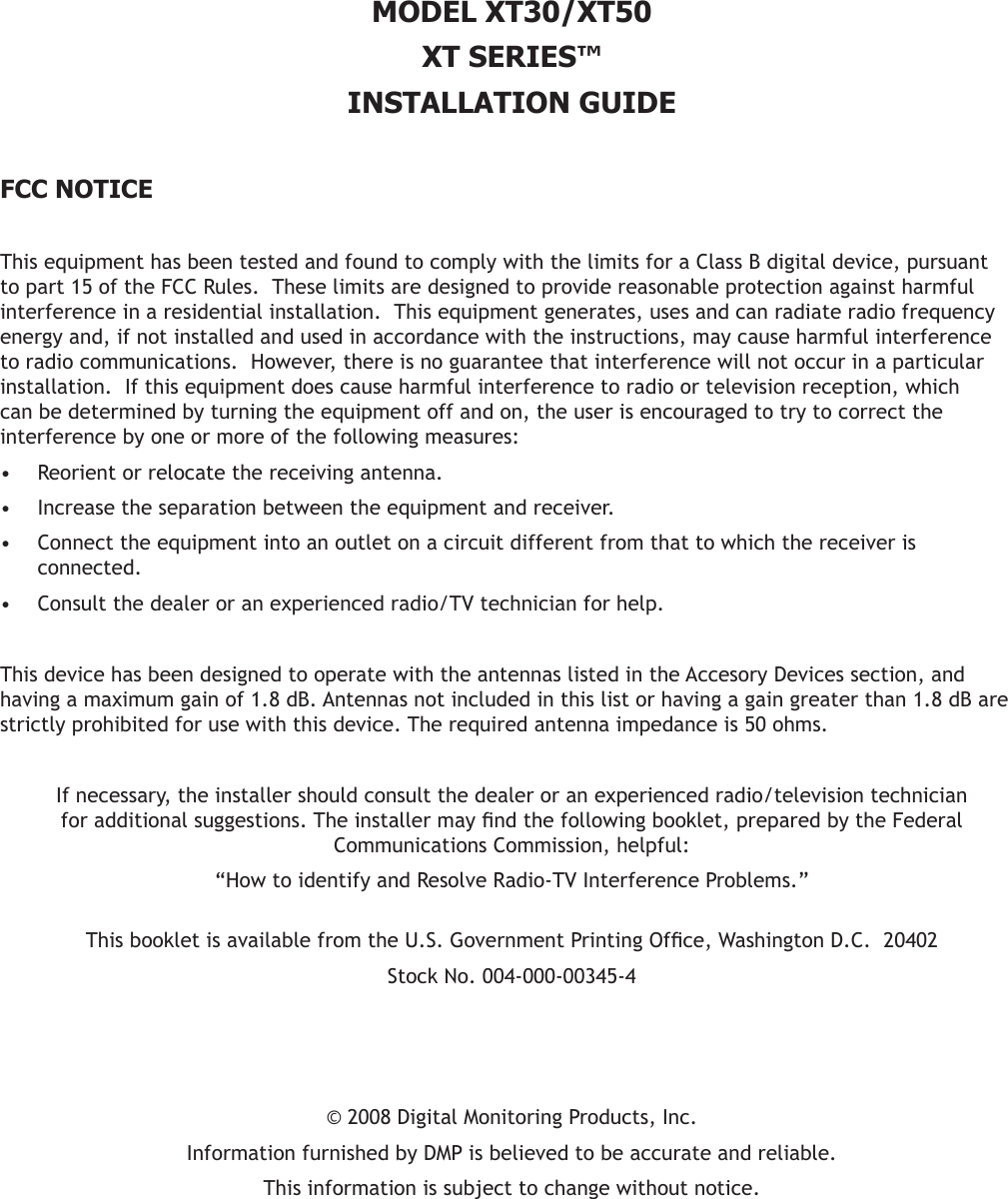 MODEL XT30/XT50XT SERIES™INSTALLATION GUIDE  FCC NOTICEThis equipment has been tested and found to comply with the limits for a Class B digital device, pursuant to part 15 of the FCC Rules.  These limits are designed to provide reasonable protection against harmful interference in a residential installation.  This equipment generates, uses and can radiate radio frequency energy and, if not installed and used in accordance with the instructions, may cause harmful interference to radio communications.  However, there is no guarantee that interference will not occur in a particular installation.  If this equipment does cause harmful interference to radio or television reception, which can be determined by turning the equipment off and on, the user is encouraged to try to correct the interference by one or more of the following measures:Reorient or relocate the receiving antenna.•Increase the separation between the equipment and receiver.•Connect the equipment into an outlet on a circuit different from that to which the receiver is •connected.Consult the dealer or an experienced radio/TV technician for help.•This device has been designed to operate with the antennas listed in the Accesory Devices section, and having a maximum gain of 1.8 dB. Antennas not included in this list or having a gain greater than 1.8 dB are strictly prohibited for use with this device. The required antenna impedance is 50 ohms.If necessary, the installer should consult the dealer or an experienced radio/television technician foradditionalsuggestions.Theinstallermayndthefollowingbooklet,preparedbytheFederalCommunications Commission, helpful:“How to identify and Resolve Radio-TV Interference Problems.” ThisbookletisavailablefromtheU.S.GovernmentPrintingOfce,WashingtonD.C.20402StockNo.004-000-00345-4©2008DigitalMonitoringProducts,Inc.InformationfurnishedbyDMPisbelievedtobeaccurateandreliable.This information is subject to change without notice.