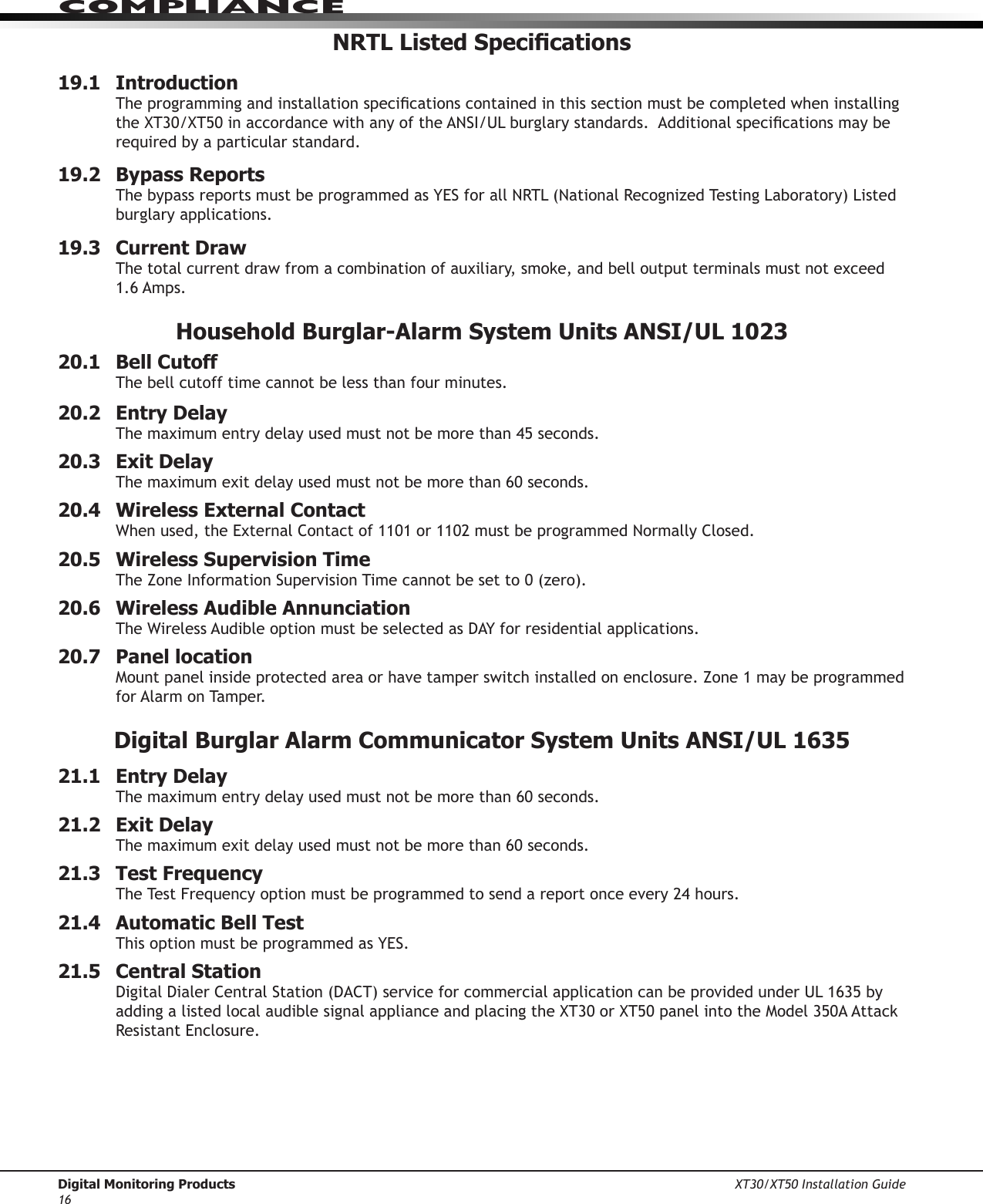 Digital Monitoring Products XT30/XT50 Installation Guide16ComPlIanCeNRTL Listed Specications19.1   IntroductionTheprogrammingandinstallationspecicationscontainedinthissectionmustbecompletedwheninstallingtheXT30/XT50inaccordancewithanyoftheANSI/ULburglarystandards.Additionalspecicationsmayberequired by a particular standard.19.2  Bypass ReportsThebypassreportsmustbeprogrammedasYESforallNRTL(NationalRecognizedTestingLaboratory)Listedburglary applications. 19.3  Current DrawThetotalcurrentdrawfromacombinationofauxiliary,smoke,andbelloutputterminalsmustnotexceed1.6 Amps. Household Burglar-Alarm System Units ANSI/UL 102320.1   Bell CutoffThe bell cutoff time cannot be less than four minutes.  20.2  Entry DelayThemaximumentrydelayusedmustnotbemorethan45seconds.20.3  Exit DelayThe maximum exit delay used must not be more than 60 seconds. 20.4  Wireless External ContactWhenused,theExternalContactof1101or1102mustbeprogrammedNormallyClosed.20.5  Wireless Supervision TimeTheZoneInformationSupervisionTimecannotbesetto0(zero).20.6  Wireless Audible AnnunciationTheWirelessAudibleoptionmustbeselectedasDAYforresidentialapplications.20.7  Panel locationMountpanelinsideprotectedareaorhavetamperswitchinstalledonenclosure.Zone1maybeprogrammedfor Alarm on Tamper.Digital Burglar Alarm Communicator System Units ANSI/UL 163521.1  Entry DelayThe maximum entry delay used must not be more than 60 seconds.  21.2  Exit DelayThe maximum exit delay used must not be more than 60 seconds.  21.3  Test FrequencyTheTestFrequencyoptionmustbeprogrammedtosendareportonceevery24hours.21.4  Automatic Bell TestThisoptionmustbeprogrammedasYES.21.5  Central StationDigitalDialerCentralStation(DACT)serviceforcommercialapplicationcanbeprovidedunderUL1635byaddingalistedlocalaudiblesignalapplianceandplacingtheXT30orXT50panelintotheModel350AAttackResistantEnclosure.