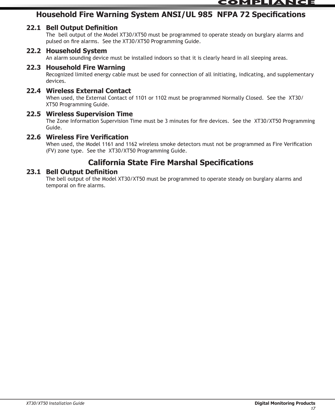 XT30/XT50 Installation Guide  Digital Monitoring Products17ComPlIanCeHousehold Fire Warning System ANSI/UL 985  NFPA 72 Specications22.1  Bell Output DenitionThebelloutputoftheModelXT30/XT50mustbeprogrammedtooperatesteadyonburglaryalarmsandpulsedonrealarms.SeetheXT30/XT50ProgrammingGuide.22.2  Household SystemAn alarm sounding device must be installed indoors so that it is clearly heard in all sleeping areas.22.3  Household Fire WarningRecognizedlimitedenergycablemustbeusedforconnectionofallinitiating,indicating,andsupplementarydevices.22.4  Wireless External ContactWhenused,theExternalContactof1101or1102mustbeprogrammedNormallyClosed.SeetheXT30/XT50ProgrammingGuide.22.5  Wireless Supervision TimeTheZoneInformationSupervisionTimemustbe3minutesforredevices.SeetheXT30/XT50ProgrammingGuide.22.6  Wireless Fire VericationWhenused,theModel1161and1162wirelesssmokedetectorsmustnotbeprogrammedasFireVerication(FV)zonetype.SeetheXT30/XT50ProgrammingGuide.California State Fire Marshal Specications23.1  Bell Output DenitionThebelloutputoftheModelXT30/XT50mustbeprogrammedtooperatesteadyonburglaryalarmsandtemporalonrealarms.