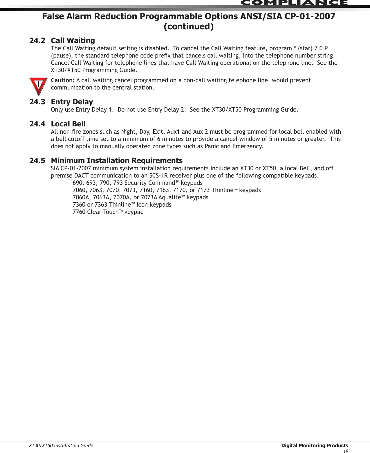 XT30/XT50 Installation Guide  Digital Monitoring Products19ComPlIanCeFalse Alarm Reduction Programmable Options ANSI/SIA CP-01-2007 (continued)24.2  Call WaitingTheCallWaitingdefaultsettingisdisabled.TocanceltheCallWaitingfeature,program*(star)70P(pause),thestandardtelephonecodeprexthatcancelscallwaiting,intothetelephonenumberstring.CancelCallWaitingfortelephonelinesthathaveCallWaitingoperationalonthetelephoneline.SeetheXT30/XT50ProgrammingGuide. Caution: A call waiting cancel programmed on a non-call waiting telephone line, would prevent communication to the central station.24.3  Entry DelayOnlyuseEntryDelay1.DonotuseEntryDelay2.SeetheXT30/XT50ProgrammingGuide.24.4  Local BellAllnon-rezonessuchasNight,Day,Exit,Aux1andAux2mustbeprogrammedforlocalbellenabledwitha bell cutoff time set to a minimum of 6 minutes to provide a cancel window of 5 minutes or greater.  This doesnotapplytomanuallyoperatedzonetypessuchasPanicandEmergency.24.5  Minimum Installation RequirementsSIACP-01-2007minimumsysteminstallationrequirementsincludeanXT30orXT50,alocalBell,andoffpremiseDACTcommunicationtoanSCS-1Rreceiverplusoneofthefollowingcompatiblekeypads.  690,693,790,793SecurityCommand™keypads  7060,7063,7070,7073,7160,7163,7170,or7173Thinline™keypads  7060A,7063A,7070A,or7073AAqualite™keypads  7360or7363Thinline™Iconkeypads  7760ClearTouch™keypad