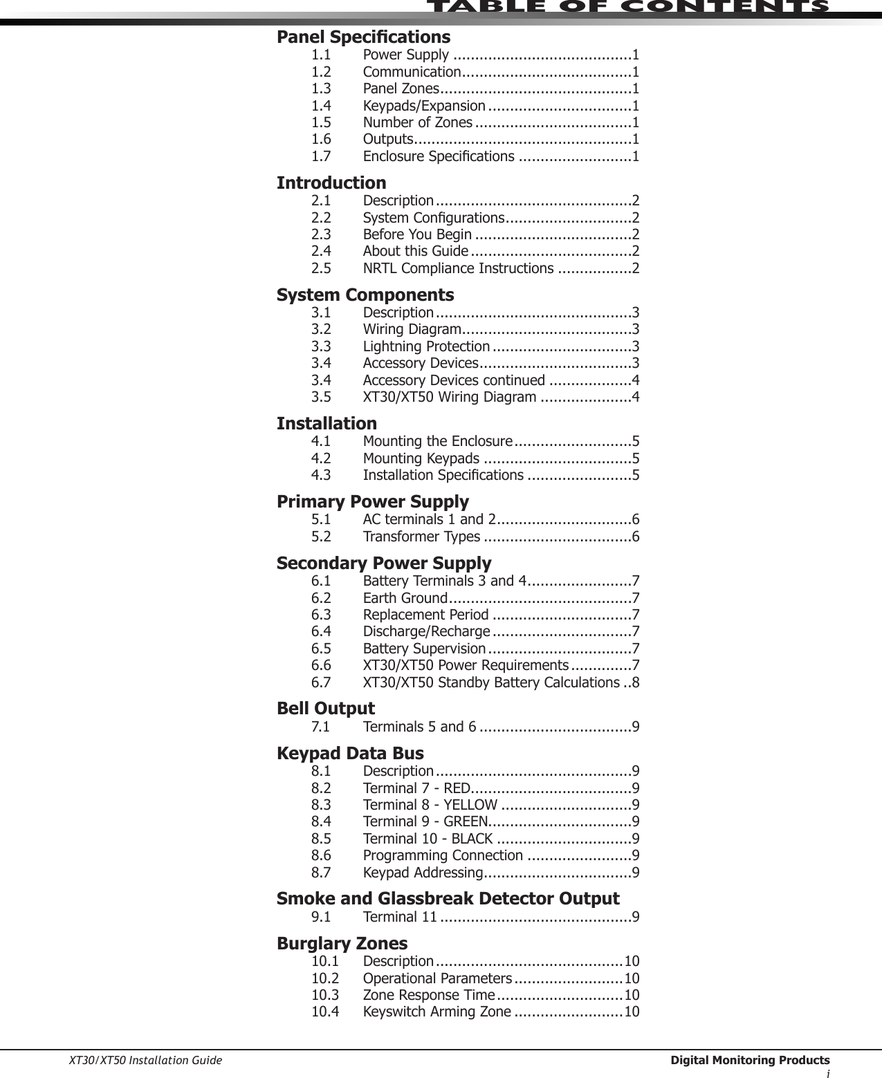 XT30/XT50 Installation Guide  Digital Monitoring Productsitable of ContentsPanel Specications1.1  Power Supply .........................................11.2  Communication .......................................11.3  Panel Zones ............................................11.4  Keypads/Expansion .................................11.5  Number of Zones ....................................11.6  Outputs ..................................................11.7 EnclosureSpecications ..........................1Introduction2.1  Description .............................................22.2 SystemCongurations .............................22.3 BeforeYouBegin ....................................22.4  About this Guide .....................................22.5  NRTL Compliance Instructions .................2System Components3.1  Description .............................................33.2 WiringDiagram .......................................33.3 LightningProtection ................................33.4  Accessory Devices ...................................33.4  Accessory Devices continued ...................43.5 XT30/XT50WiringDiagram .....................4Installation4.1 MountingtheEnclosure ...........................54.2 MountingKeypads ..................................54.3 InstallationSpecications ........................5Primary Power Supply5.1  AC terminals 1 and 2 ...............................65.2  Transformer Types ..................................6Secondary Power Supply6.1  Battery Terminals 3 and 4 ........................76.2  Earth Ground ..........................................76.3  Replacement Period ................................76.4 Discharge/Recharge ................................76.5  Battery Supervision .................................76.6  XT30/XT50 Power Requirements ..............76.7  XT30/XT50 Standby Battery Calculations ..8Bell Output7.1  Terminals 5 and 6 ...................................9Keypad Data Bus8.1  Description .............................................98.2  Terminal 7 - RED.....................................98.3  Terminal 8 - YELLOW ..............................98.4  Terminal 9 - GREEN.................................98.5  Terminal 10 - BLACK ...............................98.6 ProgrammingConnection ........................98.7 KeypadAddressing ..................................9Smoke and Glassbreak Detector Output9.1  Terminal 11 ............................................9Burglary Zones10.1  Description ...........................................1010.2  Operational Parameters .........................1010.3  Zone Response Time .............................1010.4 KeyswitchArmingZone .........................10