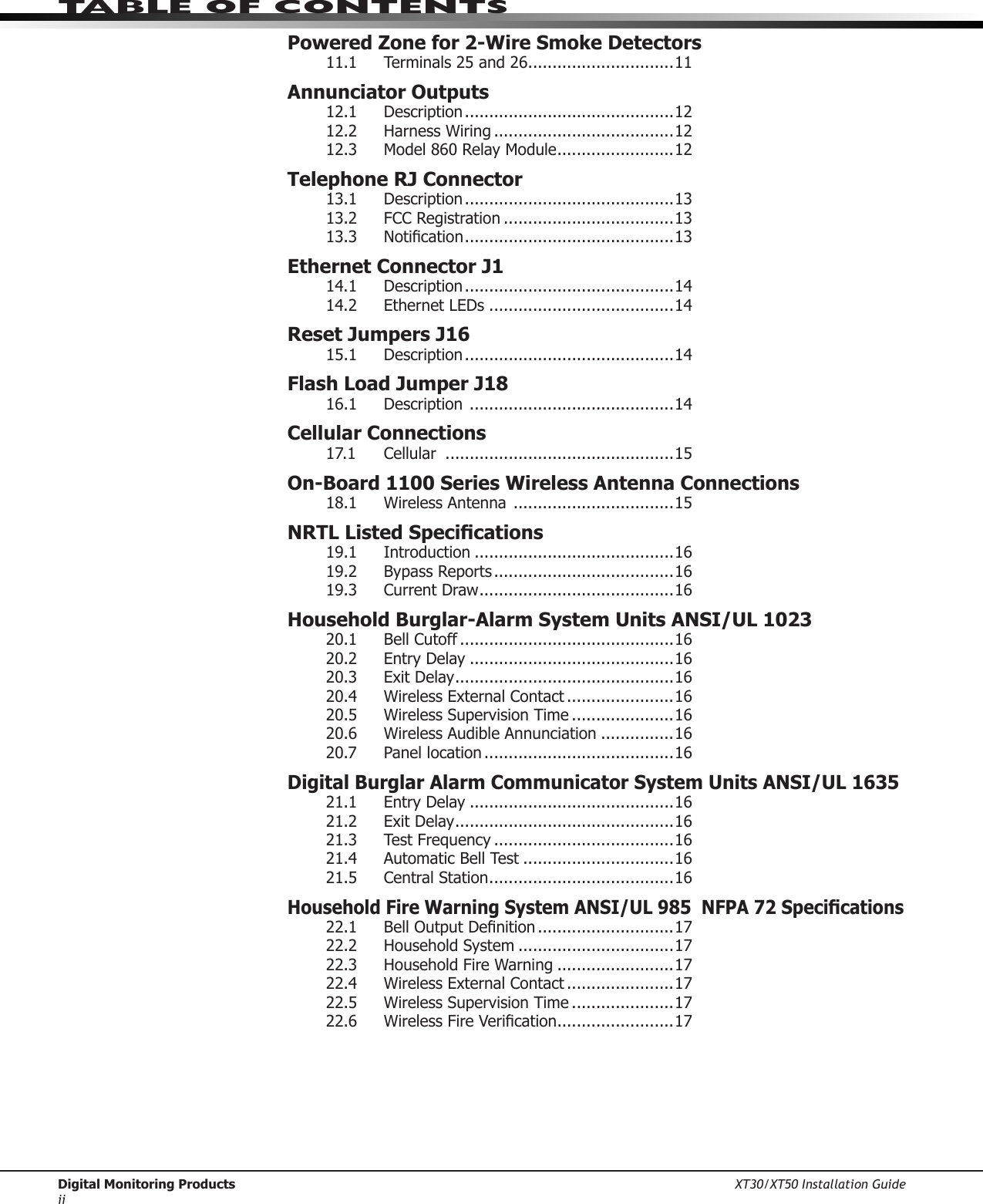 Digital Monitoring Products XT30/XT50 Installation Guideiitable of ContentsPowered Zone for 2-Wire Smoke Detectors11.1  Terminals 25 and 26 ..............................11Annunciator Outputs12.1  Description ...........................................1212.2 HarnessWiring .....................................1212.3  Model 860 Relay Module ........................12Telephone RJ Connector13.1  Description ...........................................1313.2 FCCRegistration ...................................1313.3 Notication ...........................................13Ethernet Connector J114.1  Description ...........................................1414.2  Ethernet LEDs ......................................14Reset Jumpers J1615.1  Description ...........................................14Flash Load Jumper J1816.1  Description  ..........................................14Cellular Connections17.1  Cellular  ...............................................15On-Board 1100 Series Wireless Antenna Connections18.1  Wireless Antenna  .................................15NRTL Listed Specications19.1    Introduction .........................................1619.2  Bypass Reports .....................................1619.3  Current Draw ........................................16Household Burglar-Alarm System Units ANSI/UL 102320.1   Bell Cutoff ............................................1620.2  Entry Delay ..........................................1620.3  Exit Delay .............................................1620.4  Wireless External Contact ......................1620.5  Wireless Supervision Time .....................1620.6  Wireless Audible Annunciation ...............1620.7  Panel location .......................................16Digital Burglar Alarm Communicator System Units ANSI/UL 163521.1  Entry Delay ..........................................1621.2  Exit Delay .............................................1621.3  Test Frequency .....................................1621.4  Automatic Bell Test ...............................1621.5  Central Station ......................................16Household Fire Warning System ANSI/UL 985  NFPA 72 Specications22.1 BellOutputDenition ............................1722.2  Household System ................................1722.3 HouseholdFireWarning ........................1722.4  Wireless External Contact ......................1722.5  Wireless Supervision Time .....................1722.6 WirelessFireVerication ........................17