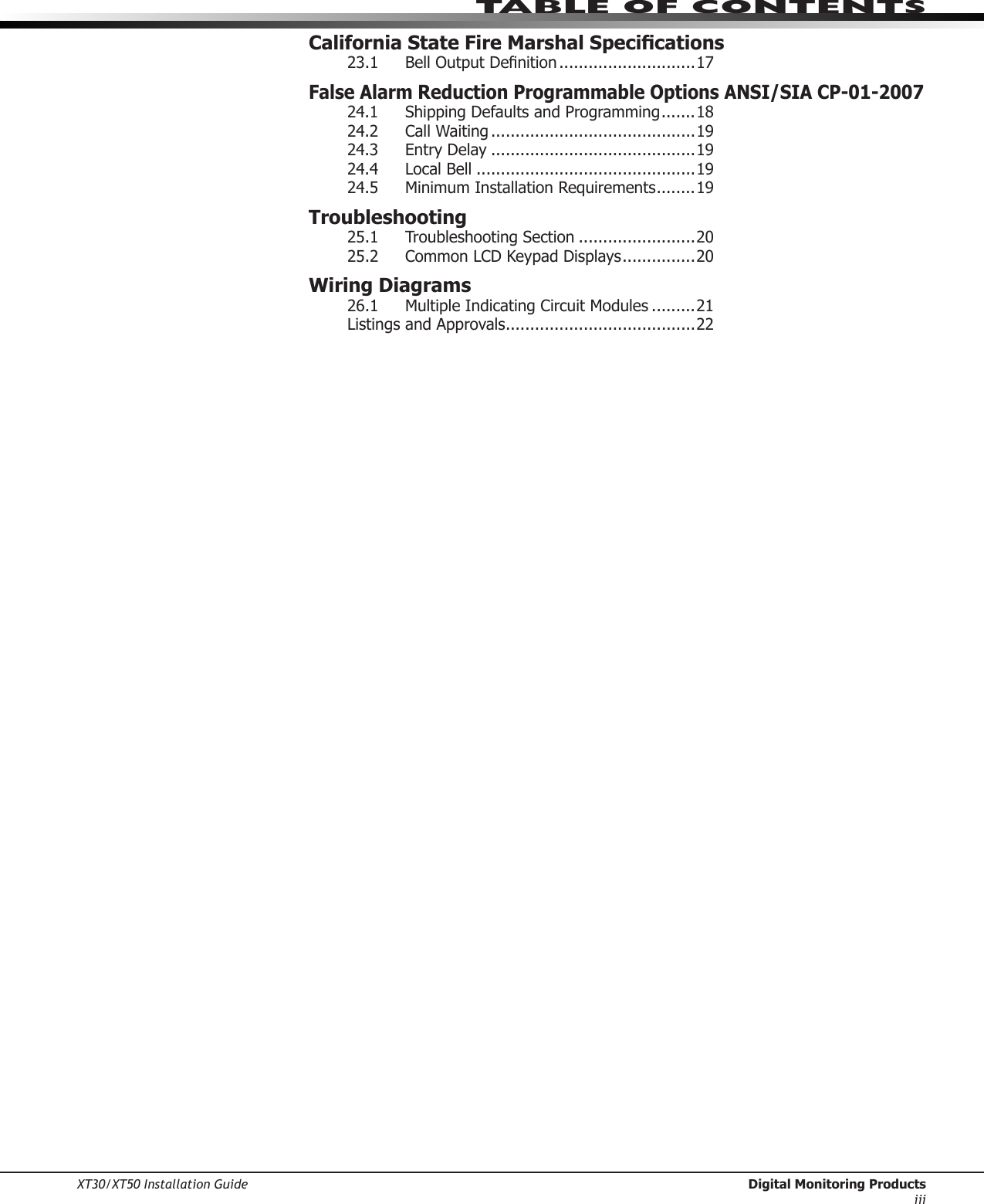 XT30/XT50 Installation Guide  Digital Monitoring Productsiiitable of ContentsCalifornia State Fire Marshal Specications23.1 BellOutputDenition ............................17False Alarm Reduction Programmable Options ANSI/SIA CP-01-200724.1 ShippingDefaultsandProgramming .......1824.2 CallWaiting ..........................................1924.3  Entry Delay ..........................................1924.4  Local Bell .............................................1924.5  Minimum Installation Requirements ........19Troubleshooting25.1 TroubleshootingSection ........................2025.2  Common LCD Keypad Displays ...............20Wiring Diagrams26.1 MultipleIndicatingCircuitModules .........21ListingsandApprovals .......................................22