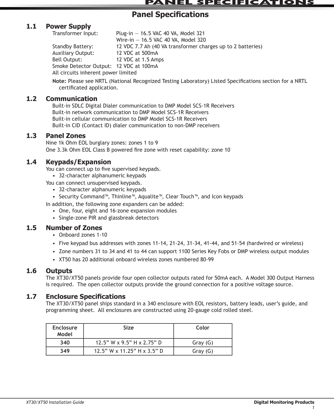 XT30/XT50 Installation Guide  Digital Monitoring Products1Panel sPeCIfICatIonsPanel Specications1.1  Power SupplyTransformerInput: Plug-in—16.5VAC40VA,Model321  Wire-in—16.5VAC40VA,Model320StandbyBattery: 12VDC7.7Ah(40VAtransformerchargesupto2batteries)AuxiliaryOutput: 12VDCat500mABellOutput: 12VDCat1.5AmpsSmokeDetectorOutput: 12VDCat100mAAll circuits inherent power limitedNote:PleaseseeNRTL(NationalRecognizedTestingLaboratory)ListedSpecicationssectionforaNRTLcerticatedapplication.1.2  CommunicationBuilt-inSDLCDigitalDialercommunicationtoDMPModelSCS-1RReceiversBuilt-innetworkcommunicationtoDMPModelSCS-1RReceiversBuilt-incellularcommunicationtoDMPModelSCS-1RReceiversBuilt-inCID(ContactID)dialercommunicationtonon-DMPreceivers1.3  Panel ZonesNine1kOhmEOLburglaryzones:zones1to9One3.3kOhmEOLClassBpoweredrezonewithresetcapability:zone101.4  Keypads/ExpansionYoucanconnectuptovesupervisedkeypads.• 32-characteralphanumerickeypadsYoucanconnectunsupervisedkeypads.• 32-characteralphanumerickeypads• SecurityCommand™, Thinline™, Aqualite™,ClearTouch™,andIconkeypadsInaddition,thefollowingzoneexpanderscanbeadded:• One,four,eightand16-zoneexpansionmodules• Single-zonePIRandglassbreakdetectors1.5  Number of ZonesOnboardzones1-10•Fivekeypadbusaddresseswithzones11-14,21-24,31-34,41-44,and51-54(hardwiredorwireless)•Zonenumbers31to34and41to44cansupport1100SeriesKeyFobsorDMPwirelessoutputmodules•XT50has20additionalonboardwirelesszonesnumbered80-99•1.6  OutputsTheXT30/XT50panelsprovidefouropencollectoroutputsratedfor50mAeach.AModel300OutputHarnessis required.  The open collector outputs provide the ground connection for a positive voltage source.1.7  Enclosure SpecicationsTheXT30/XT50panelshipsstandardina340enclosurewithEOLresistors,batteryleads,user’sguide,andprogrammingsheet.Allenclosuresareconstructedusing20-gaugecoldrolledsteel.Enclosure ModelSize Color340 12.5”Wx9.5”Hx2.75”D Gray(G)349 12.5”Wx11.25”Hx3.5”D Gray(G)