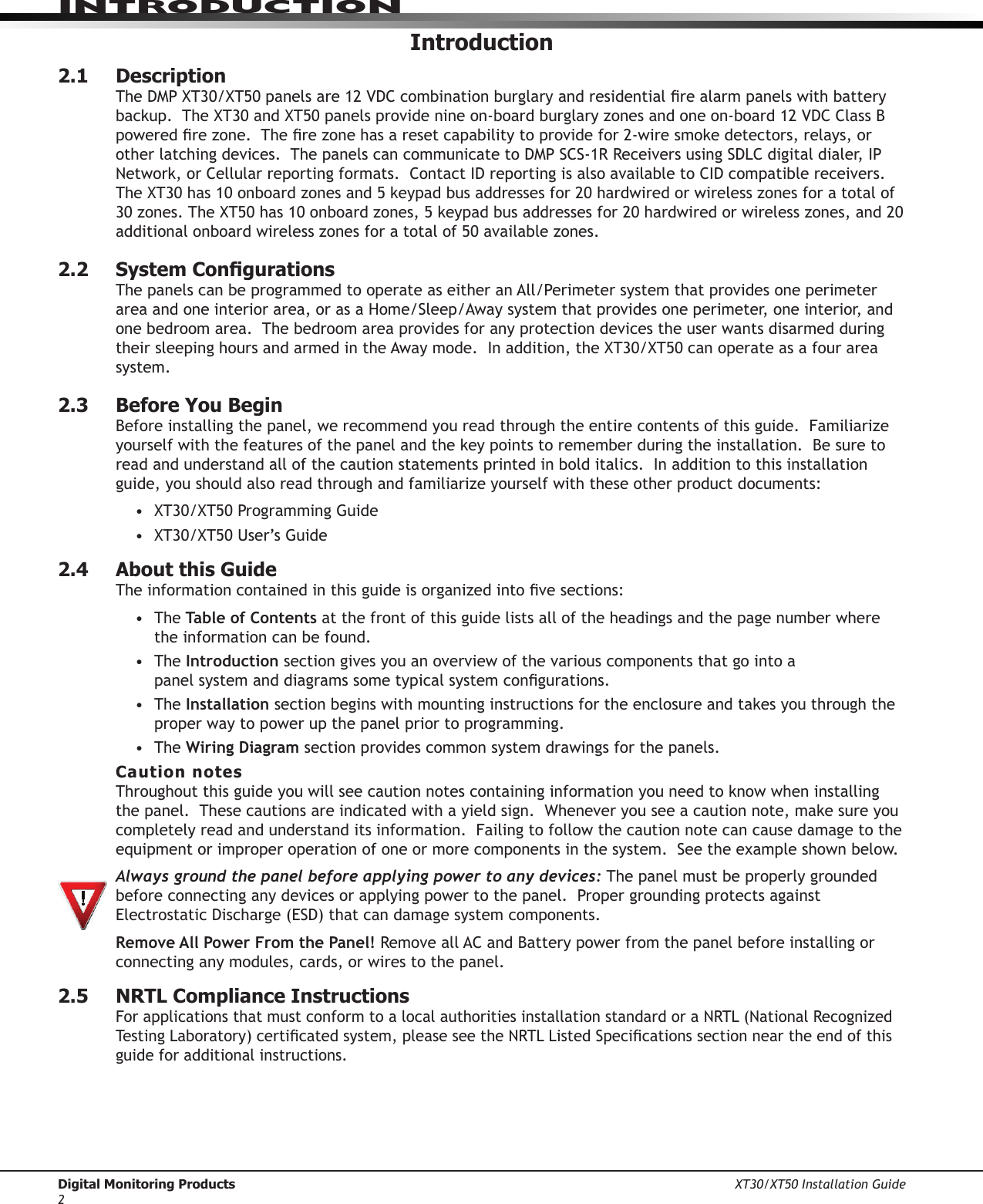 Digital Monitoring Products XT30/XT50 Installation Guide2IntroduCtIonIntroduction2.1  DescriptionTheDMPXT30/XT50panelsare12VDCcombinationburglaryandresidentialrealarmpanelswithbatterybackup.TheXT30andXT50panelsprovidenineon-boardburglaryzonesandoneon-board12VDCClassBpoweredrezone.Therezonehasaresetcapabilitytoprovidefor2-wiresmokedetectors,relays,orotherlatchingdevices.ThepanelscancommunicatetoDMPSCS-1RReceiversusingSDLCdigitaldialer,IPNetwork,orCellularreportingformats.ContactIDreportingisalsoavailabletoCIDcompatiblereceivers.TheXT30has10onboardzonesand5keypadbusaddressesfor20hardwiredorwirelesszonesforatotalof30zones.TheXT50has10onboardzones,5keypadbusaddressesfor20hardwiredorwirelesszones,and20additionalonboardwirelesszonesforatotalof50availablezones.2.2  System CongurationsThe panels can be programmed to operate as either an All/Perimeter system that provides one perimeter areaandoneinteriorarea,orasaHome/Sleep/Awaysystemthatprovidesoneperimeter,oneinterior,andone bedroom area.  The bedroom area provides for any protection devices the user wants disarmed during theirsleepinghoursandarmedintheAwaymode.Inaddition,theXT30/XT50canoperateasafourareasystem.2.3  Before You BeginBeforeinstallingthepanel,werecommendyoureadthroughtheentirecontentsofthisguide.Familiarizeyourselfwiththefeaturesofthepanelandthekeypointstorememberduringtheinstallation.Besuretoread and understand all of the caution statements printed in bold italics.  In addition to this installation guide,youshouldalsoreadthroughandfamiliarizeyourselfwiththeseotherproductdocuments:• XT30/XT50ProgrammingGuide• XT30/XT50User’sGuide 2.4  About this GuideTheinformationcontainedinthisguideisorganizedintovesections:• The Table of Contents at the front of this guide lists all of the headings and the page number where the information can be found.• TheIntroduction section gives you an overview of the various components that go into a panelsystemanddiagramssometypicalsystemcongurations.• TheInstallation sectionbeginswithmountinginstructionsfortheenclosureandtakesyouthroughtheproper way to power up the panel prior to programming.• TheWiring Diagram section provides common system drawings for the panels.Caution notesThroughoutthisguideyouwillseecautionnotescontaininginformationyouneedtoknowwheninstallingthepanel.Thesecautionsareindicatedwithayieldsign.Wheneveryouseeacautionnote,makesureyoucompletely read and understand its information.  Failing to follow the caution note can cause damage to the equipmentorimproperoperationofoneormorecomponentsinthesystem.Seetheexampleshownbelow. Always ground the panel before applying power to any devices: The panel must be properly grounded before connecting any devices or applying power to the panel.  Proper grounding protects against ElectrostaticDischarge(ESD)thatcandamagesystemcomponents.Remove All Power From the Panel! Remove all AC and Battery power from the panel before installing or connecting any modules, cards, or wires to the panel.2.5  NRTL Compliance InstructionsForapplicationsthatmustconformtoalocalauthoritiesinstallationstandardoraNRTL(NationalRecognizedTestingLaboratory)certicatedsystem,pleaseseetheNRTLListedSpecicationssectionneartheendofthisguide for additional instructions.  
