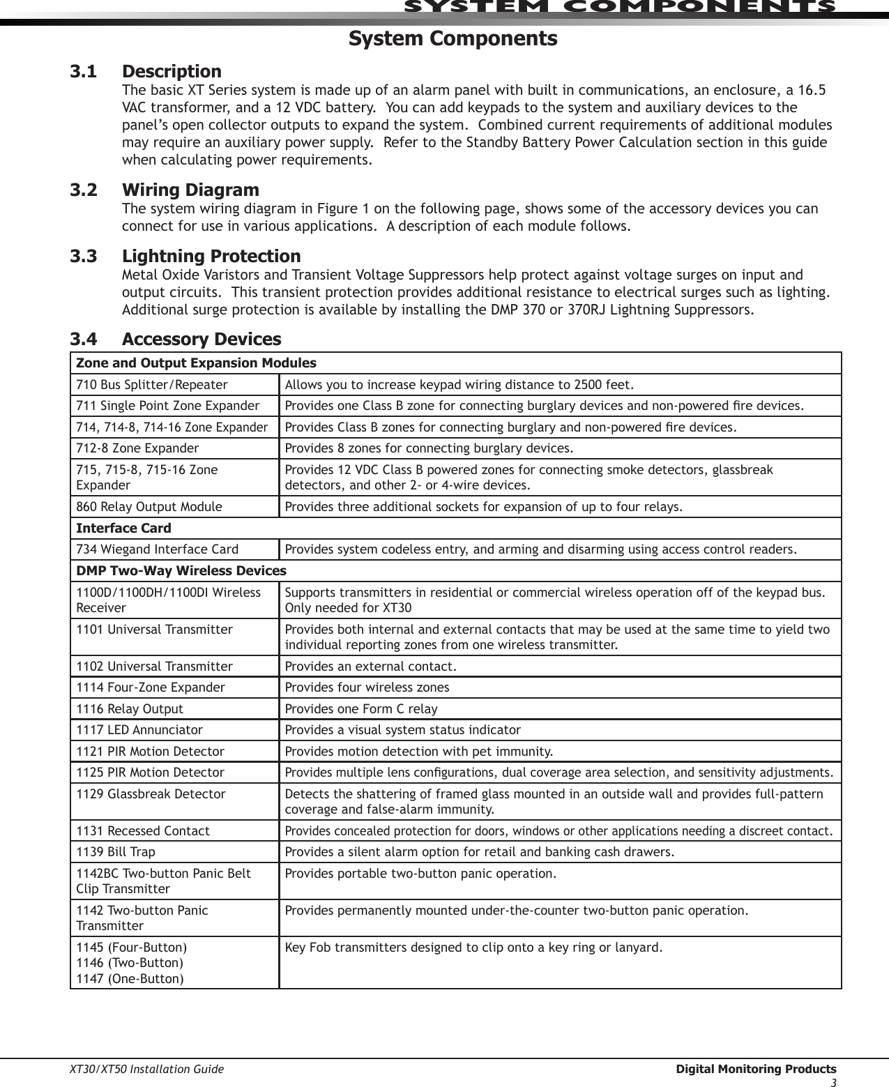 XT30/XT50 Installation Guide  Digital Monitoring Products3system ComPonentsSystem Components3.1  DescriptionThebasicXTSeriessystemismadeupofanalarmpanelwithbuiltincommunications,anenclosure,a16.5VACtransformer,anda12VDCbattery.Youcanaddkeypadstothesystemandauxiliarydevicestothepanel’sopencollectoroutputstoexpandthesystem.Combinedcurrentrequirementsofadditionalmodulesmayrequireanauxiliarypowersupply.RefertotheStandbyBatteryPowerCalculationsectioninthisguidewhen calculating power requirements. 3.2  Wiring DiagramThe system wiring diagram in Figure 1 on the following page, shows some of the accessory devices you can connect for use in various applications.  A description of each module follows.  3.3  Lightning ProtectionMetalOxideVaristorsandTransientVoltageSuppressorshelpprotectagainstvoltagesurgesoninputandoutput circuits.  This transient protection provides additional resistance to electrical surges such as lighting.  AdditionalsurgeprotectionisavailablebyinstallingtheDMP370or370RJLightningSuppressors.3.4  Accessory DevicesZone and Output Expansion Modules710BusSplitter/Repeater Allowsyoutoincreasekeypadwiringdistanceto2500feet.711SinglePointZoneExpander ProvidesoneClassBzoneforconnectingburglarydevicesandnon-poweredredevices.714,714-8,714-16ZoneExpanderProvidesClassBzonesforconnectingburglaryandnon-poweredredevices.712-8ZoneExpander Provides8zonesforconnectingburglarydevices.715,715-8,715-16ZoneExpanderProvides12VDCClassBpoweredzonesforconnectingsmokedetectors,glassbreakdetectors,andother2-or4-wiredevices.860RelayOutputModule Providesthreeadditionalsocketsforexpansionofuptofourrelays.Interface Card734WiegandInterfaceCard Provides system codeless entry, and arming and disarming using access control readers.DMP Two-Way Wireless Devices1100D/1100DH/1100DIWirelessReceiverSupportstransmittersinresidentialorcommercialwirelessoperationoffofthekeypadbus.OnlyneededforXT301101UniversalTransmitter Provides both internal and external contacts that may be used at the same time to yield two individualreportingzonesfromonewirelesstransmitter.1102UniversalTransmitter Provides an external contact.1114Four-ZoneExpander Providesfourwirelesszones1116RelayOutput Provides one Form C relay1117LEDAnnunciator Provides a visual system status indicator1121PIRMotionDetector Provides motion detection with pet immunity.1125PIRMotionDetectorProvidesmultiplelenscongurations,dualcoverageareaselection,andsensitivityadjustments.1129GlassbreakDetector Detects the shattering of framed glass mounted in an outside wall and provides full-pattern coverage and false-alarm immunity.1131RecessedContactProvides concealed protection for doors, windows or other applications needing a discreet contact.1139BillTrap Providesasilentalarmoptionforretailandbankingcashdrawers.1142BCTwo-buttonPanicBeltClip Transmitter Provides portable two-button panic operation.1142Two-buttonPanicTransmitterProvides permanently mounted under-the-counter two-button panic operation.1145(Four-Button) 1146(Two-Button) 1147(One-Button)KeyFobtransmittersdesignedtoclipontoakeyringorlanyard.