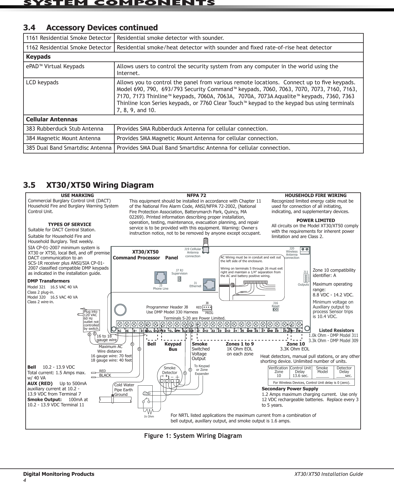 Digital Monitoring Products XT30/XT50 Installation Guide4system ComPonents3.4  Accessory Devices continued1161ResidentialSmokeDetector Residentialsmokedetectorwithsounder.1162ResidentialSmokeDetector Residentialsmoke/heatdetectorwithsounderandxedrate-of-riseheatdetectorKeypadsePAD™VirtualKeypads Allows users to control the security system from any computer in the world using the Internet.LCDkeypads Allowsyoutocontrolthepanelfromvariousremotelocations.Connectuptovekeypads.Model690,790,693/793SecurityCommand™keypads,7060,7063,7070,7073,7160,7163,7170,7173Thinline™keypads,7060A,7063A,7070A,7073AAqualite™keypads,7360,7363Thinline Icon Serieskeypads,or7760ClearTouch™keypadtothekeypadbususingterminals7,8,9,and10.  Cellular Antennas383RubberduckStubAntenna ProvidesSMARubberduckAntennaforcellularconnection.384MagneticMountAntenna ProvidesSMAMagneticMountAntennaforcellularconnection.385DualBandSmartdiscAntennaProvidesSMADualBandSmartdiscAntennaforcellularconnection.3.5  XT30/XT50 Wiring Diagram16 to 18 gauge wireMaximum AC Wire distance ñ16 gauge wire: 70 feet18 gauge wire: 40 feetREDBLACKCold Water Pipe Earth Ground ssssUSE MARKINGCommercial Burglary Control Unit (DACT)Household Fire and Burglary Warning System Control Unit.NFPA 72This equipment should be installed in accordance with Chapter 11 of the National Fire Alarm Code, ANSI/NFPA 72-2002, (National Fire Protection Association, Batterymarch Park, Quincy, MA 02269). Printed information describing proper installation, operation, testing, maintenance, evacuation planning, and repair service is to be provided with this equipment. Warning: Ownerís instruction notice, not to be removed by anyone except occupant.HOUSEHOLD FIRE WIRINGRecognized limited energy cable must be used for connection of all initiating, indicating, and supplementary devices.POWER LIMITEDAll circuits on the Model XT30/XT50 comply with the requirements for inherent power limitation and are Class 2.TYPES OF SERVICESuitable for DACT Central Station. Suitable for Household Fire and Household Burglary. Test weekly.SIA CP-01-2007 minimum system is XT30 or XT50, local Bell, and off premise DACT communication to an SCS-1R receiver plus ANSI/SIA CP-01-2007 classified compatible DMP keypads as indicated in the installation guide.J3Phone LineOutputsJ111 2 3 4J1EthernetJ16ResetJ20Wireless Antenna connectionJ7 RJ SupervisionJ19 Celllular Antenna connectionXT30/XT50Command Processorô  PanelREDPROGJ8Programmer Header J8 Use DMP Model 330 HarnessAC Wiring must be in conduit and exit out the left side of the enclosure.  Wiring on terminals 5 through 26 must exit right and maintain a 1/4&quot; separation from the AC and battery positive wiring.  Terminals 5-20 are Power Limited.Listed Resistors1.0k Ohm - DMP Model 3113.3k Ohm - DMP Model 309Plug into 120 VAC 60 Hz outlet not controlled by switch.Zone 10 compatibility identifier: AMaximum operating range: 8.8 VDC - 14.2 VDC.DMP TransformersModel 321 ñ 16.5 VAC 40 VA Class 2 plug-in.Model 320 ñ 16.5 VAC 40 VA Class 2 wire-in.Verification Zone10Control Unit Delay 13.6 sec.Smoke Model______DetectorDelay____sec.Heat detectors, manual pull stations, or any other shorting device. Unlimited number of units.1K Ohm EOLon each zone3.3K Ohm EOLSwitched Voltage OutputZone 10KeypadBusSmoke Zones 1 to 9BellSecondary Power Supply1.2 Amps maximum charging current.  Use only 12 VDC rechargeable batteries.  Replace every 3 to 5 years.Minimum voltage on Auxiliary output to process Sensor trips is 10.4 VDC.For Wireless Devices, Control Unit delay is 0 (zero).Bell ó  10.2 - 13.9 VDCTotal current: 1.5 Amps max. w/ 40 VAAUX (RED) ó  Up to 500mA auxiliary current at 10.2 - 13.9 VDC from Terminal 7Smoke Output: ó  100mA at 10.2 - 13.9 VDC Terminal 11Smoke Detector1k OhmssTo Keypad or Zone ExpanderFor NRTL listed applications the maximum current from a combination of bell output, auxillary output, and smoke output is 1.6 amps.Figure 1: System Wiring Diagram