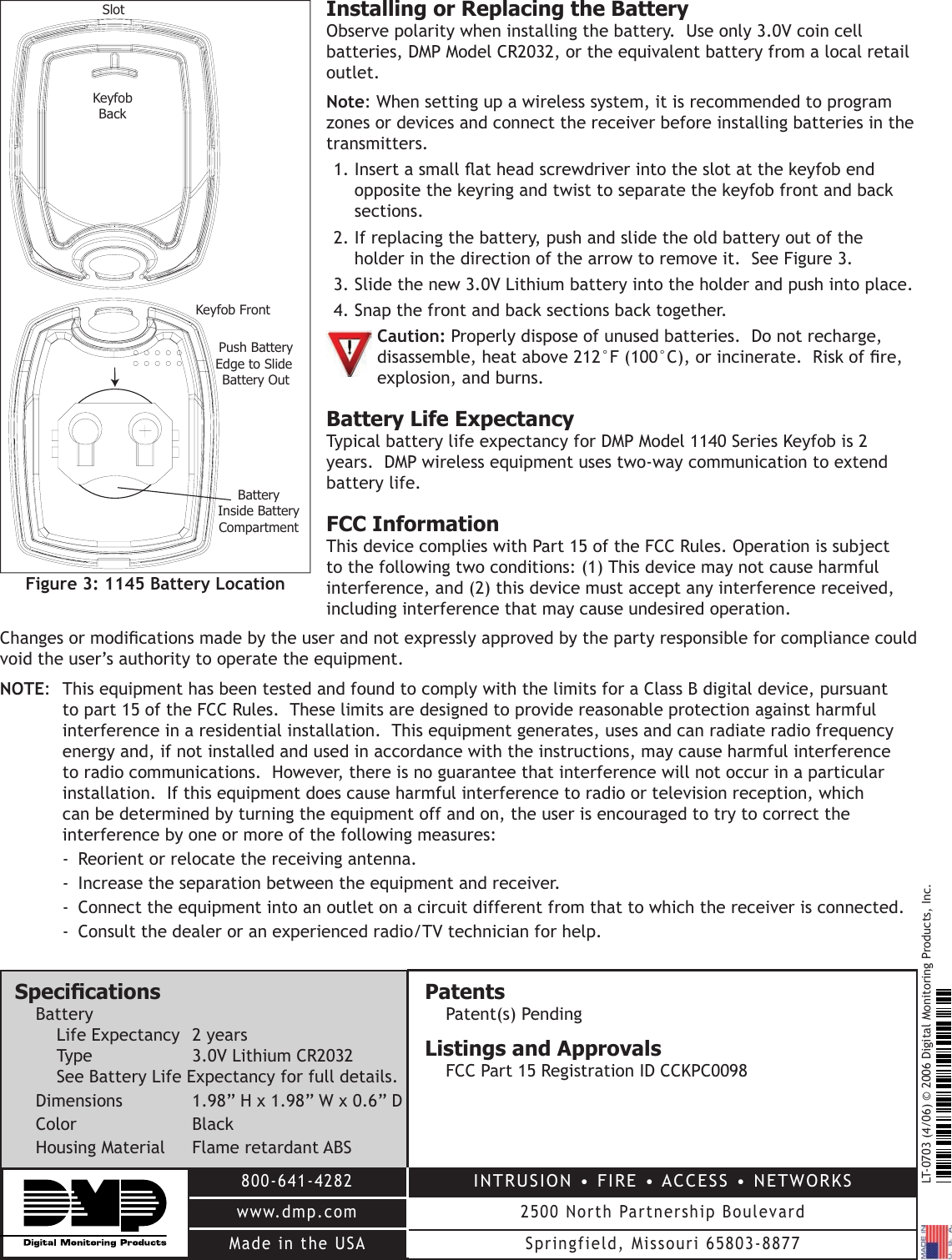 LT-0703 (4/06) © 2006 Digital Monitoring Products, Inc.800-641-4282www.dmp.comMade in the USAINTRUSION • FIRE • ACCESS • NETWORKS2500 North Partnership BoulevardSpringfield, Missouri 65803-8877Installing or Replacing the BatteryObserve polarity when installing the battery.  Use only 3.0V coin cell batteries, DMP Model CR2032, or the equivalent battery from a local retail outlet.  Note: When setting up a wireless system, it is recommended to program zones or devices and connect the receiver before installing batteries in the transmitters.1. Insert a small at head screwdriver into the slot at the keyfob end opposite the keyring and twist to separate the keyfob front and back sections.  2. If replacing the battery, push and slide the old battery out of the holder in the direction of the arrow to remove it.  See Figure 3.  3. Slide the new 3.0V Lithium battery into the holder and push into place.  4. Snap the front and back sections back together. Caution: Properly dispose of unused batteries.  Do not recharge,   disassemble, heat above 212°F (100°C), or incinerate.  Risk of re,   explosion, and burns. Battery Life ExpectancyTypical battery life expectancy for DMP Model 1140 Series Keyfob is 2 years.  DMP wireless equipment uses two-way communication to extend battery life.  FCC InformationThis device complies with Part 15 of the FCC Rules. Operation is subject to the following two conditions: (1) This device may not cause harmful interference, and (2) this device must accept any interference received, including interference that may cause undesired operation.Changes or modications made by the user and not expressly approved by the party responsible for compliance could void the user’s authority to operate the equipment.NOTE:  This equipment has been tested and found to comply with the limits for a Class B digital device, pursuant to part 15 of the FCC Rules.  These limits are designed to provide reasonable protection against harmful interference in a residential installation.  This equipment generates, uses and can radiate radio frequency energy and, if not installed and used in accordance with the instructions, may cause harmful interference to radio communications.  However, there is no guarantee that interference will not occur in a particular installation.  If this equipment does cause harmful interference to radio or television reception, which can be determined by turning the equipment off and on, the user is encouraged to try to correct the interference by one or more of the following measures:-  Reorient or relocate the receiving antenna.-  Increase the separation between the equipment and receiver.-  Connect the equipment into an outlet on a circuit different from that to which the receiver is connected.-  Consult the dealer or an experienced radio/TV technician for help.KeyfobBackBatteryInside BatteryCompartmentKeyfob FrontSlotPush BatteryEdge to Slide Battery OutFigure 3: 1145 Battery LocationSpecicationsBatteryLife Expectancy  2 yearsType  3.0V Lithium CR2032See Battery Life Expectancy for full details.Dimensions  1.98” H x 1.98” W x 0.6” DColor  BlackHousing Material  Flame retardant ABSPatentsPatent(s) PendingListings and ApprovalsFCC Part 15 Registration ID CCKPC0098