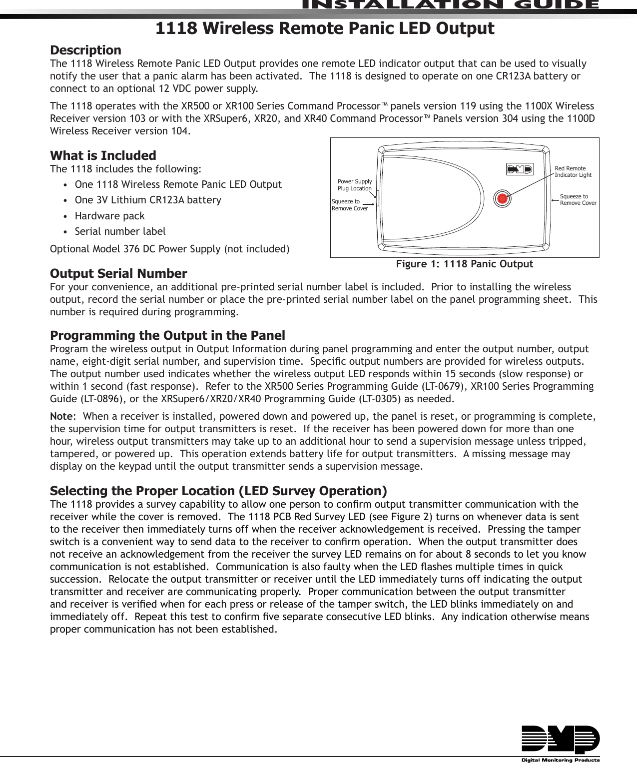 1118 Wireless Remote Panic LED OutputDescriptionThe 1118 Wireless Remote Panic LED Output provides one remote LED indicator output that can be used to visually notify the user that a panic alarm has been activated.  The 1118 is designed to operate on one CR123A battery or connect to an optional 12 VDC power supply.The 1118 operates with the XR500 or XR100 Series Command Processor™ panels version 119 using the 1100X Wireless Receiver version 103 or with the XRSuper6, XR20, and XR40 Command Processor™ Panels version 304 using the 1100D Wireless Receiver version 104.  What is IncludedThe 1118 includes the following:•  One 1118 Wireless Remote Panic LED Output•  One 3V Lithium CR123A battery•  Hardware pack•  Serial number labelOptional Model 376 DC Power Supply (not included)Output Serial NumberFor your convenience, an additional pre-printed serial number label is included.  Prior to installing the wireless output, record the serial number or place the pre-printed serial number label on the panel programming sheet.  This number is required during programming.  Programming the Output in the PanelProgram the wireless output in Output Information during panel programming and enter the output number, output name, eight-digit serial number, and supervision time.  Specic output numbers are provided for wireless outputs.  The output number used indicates whether the wireless output LED responds within 15 seconds (slow response) or within 1 second (fast response).  Refer to the XR500 Series Programming Guide (LT-0679), XR100 Series Programming Guide (LT-0896), or the XRSuper6/XR20/XR40 Programming Guide (LT-0305) as needed.  Note:  When a receiver is installed, powered down and powered up, the panel is reset, or programming is complete, the supervision time for output transmitters is reset.  If the receiver has been powered down for more than one hour, wireless output transmitters may take up to an additional hour to send a supervision message unless tripped, tampered, or powered up.  This operation extends battery life for output transmitters.  A missing message may display on the keypad until the output transmitter sends a supervision message.Selecting the Proper Location (LED Survey Operation)The 1118 provides a survey capability to allow one person to conrm output transmitter communication with the receiver while the cover is removed.  The 1118 PCB Red Survey LED (see Figure 2) turns on whenever data is sent to the receiver then immediately turns off when the receiver acknowledgement is received.  Pressing the tamper switch is a convenient way to send data to the receiver to conrm operation.  When the output transmitter does not receive an acknowledgement from the receiver the survey LED remains on for about 8 seconds to let you know communication is not established.  Communication is also faulty when the LED ashes multiple times in quick succession.  Relocate the output transmitter or receiver until the LED immediately turns off indicating the output transmitter and receiver are communicating properly.  Proper communication between the output transmitter and receiver is veried when for each press or release of the tamper switch, the LED blinks immediately on and immediately off.  Repeat this test to conrm ve separate consecutive LED blinks.  Any indication otherwise means proper communication has not been established.  Squeeze toRemove CoverSqueeze to Remove CoverPower SupplyPlug LocationRed Remote Indicator LightFigure 1: 1118 Panic OutputINSTALLATION GUIDE