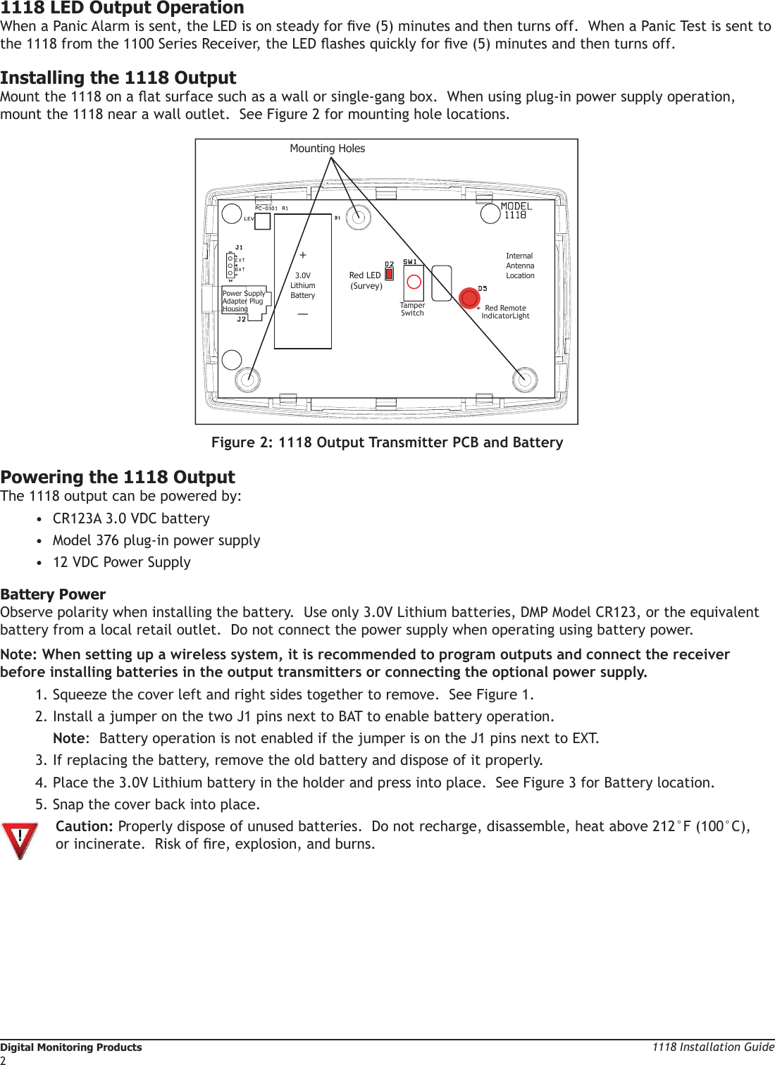 Digital Monitoring Products                                                                                                                                                                          1118 Installation Guide21118 Installation Guide                                                                                                                                                Digital Monitoring Products31118 LED Output OperationWhen a Panic Alarm is sent, the LED is on steady for ve (5) minutes and then turns off.  When a Panic Test is sent to the 1118 from the 1100 Series Receiver, the LED ashes quickly for ve (5) minutes and then turns off.  Installing the 1118 OutputMount the 1118 on a at surface such as a wall or single-gang box.  When using plug-in power supply operation, mount the 1118 near a wall outlet.  See Figure 2 for mounting hole locations.Red LED (Survey)TamperSwitch Red RemoteIndicatorLightMounting Holes+3.0VLithiumBattery—InternalAntennaLocationPower SupplyAdapter Plug HousingEXTBATFigure 2: 1118 Output Transmitter PCB and BatteryPowering the 1118 OutputThe 1118 output can be powered by: •  CR123A 3.0 VDC battery•  Model 376 plug-in power supply•  12 VDC Power Supply Battery PowerObserve polarity when installing the battery.  Use only 3.0V Lithium batteries, DMP Model CR123, or the equivalent battery from a local retail outlet.  Do not connect the power supply when operating using battery power.Note: When setting up a wireless system, it is recommended to program outputs and connect the receiver before installing batteries in the output transmitters or connecting the optional power supply.1. Squeeze the cover left and right sides together to remove.  See Figure 1.  2. Install a jumper on the two J1 pins next to BAT to enable battery operation.  Note:  Battery operation is not enabled if the jumper is on the J1 pins next to EXT.3. If replacing the battery, remove the old battery and dispose of it properly.4. Place the 3.0V Lithium battery in the holder and press into place.  See Figure 3 for Battery location.5. Snap the cover back into place.  Caution: Properly dispose of unused batteries.  Do not recharge, disassemble, heat above 212°F (100°C),   or incinerate.  Risk of re, explosion, and burns. 