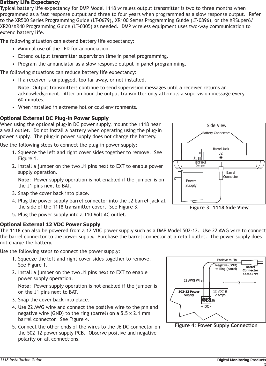 Digital Monitoring Products                                                                                                                                                                          1118 Installation Guide21118 Installation Guide                                                                                                                                                Digital Monitoring Products3Battery Life ExpectancyTypical battery life expectancy for DMP Model 1118 wireless output transmitter is two to three months when programmed as a fast response output and three to four years when programmed as a slow response output.  Refer to the XR500 Series Programming Guide (LT-0679), XR100 Series Programming Guide (LT-0896), or the XRSuper6/XR20/XR40 Programming Guide (LT-0305) as needed.  DMP wireless equipment uses two-way communication to extend battery life.  The following situation can extend battery life expectancy:•  Minimal use of the LED for annunciation.•  Extend output transmitter supervision time in panel programming.•  Program the annunciator as a slow response output in panel programming.The following situations can reduce battery life expectancy:•  If a receiver is unplugged, too far away, or not installed.   Note: Output transmitters continue to send supervision messages until a receiver returns an acknowledgement.  After an hour the output transmitter only attempts a supervision message every 60 minutes.•  When installed in extreme hot or cold environments.Optional External DC Plug-in Power SupplyWhen using the optional plug-in DC power supply, mount the 1118 near a wall outlet.  Do not install a battery when operating using the plug-in power supply.  The plug-in power supply does not charge the battery.Use the following steps to connect the plug-in power supply:1. Squeeze the left and right cover sides together to remove.  See Figure 1.  2. Install a jumper on the two J1 pins next to EXT to enable power supply operation.  Note:  Power supply operation is not enabled if the jumper is on the J1 pins next to BAT.3. Snap the cover back into place.4. Plug the power supply barrel connector into the J2 barrel jack at the side of the 1118 transmitter cover.  See Figure 3.5. Plug the power supply into a 110 Volt AC outlet. Optional External 12 VDC Power SupplyThe 1118 can also be powered from a 12 VDC power supply such as a DMP Model 502-12.  Use 22 AWG wire to connect the barrel connector to the power supply.  Purchase the barrel connector at a retail outlet.  The power supply does not charge the battery.  Use the following steps to connect the power supply:1. Squeeze the left and right cover sides together to remove.  See Figure 1.  2. Install a jumper on the two J1 pins next to EXT to enable power supply operation.  Note:  Power supply operation is not enabled if the jumper is on the J1 pins next to BAT.3. Snap the cover back into place.4. Use 22 AWG wire and connect the positive wire to the pin and negative wire (GND) to the ring (barrel) on a 5.5 x 2.1 mm barrel connector.  See Figure 4.5. Connect the other ends of the wires to the J6 DC connector on the 502-12 power supply PCB.  Observe positive and negative polarity on all connections. Side ViewJ2PowerSupplyBattery ConnectorsBarrel JackJ1EXT BAT JumperBarrelConnectorFigure 3: 1118 Side View   Figure 4: Power Supply Connection