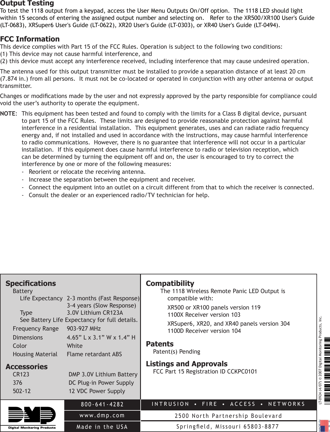 LT-0924 (4/07) © 2007 Digital Monitoring Products, Inc.INTRUSION  •  FIRE  •  ACCESS  •  NETWORKS2500 North Partnership Boulevard800-641-4282www.dmp.comMade in the USA Springeld, Missouri 65803-8877SpecicationsBatteryLife Expectancy 2-3 months (Fast Response)  3-4 years (Slow Response)Type  3.0V Lithium CR123ASee Battery Life Expectancy for full details.Frequency Range  903-927 MHzDimensions  4.65” L x 3.1” W x 1.4” HColor  WhiteHousing Material  Flame retardant ABSAccessoriesCR123   DMP 3.0V Lithium Battery376   DC Plug-in Power Supply502-12  12 VDC Power SupplyCompatibilityThe 1118 Wireless Remote Panic LED Output is compatible with:  XR500 or XR100 panels version 1191100X Receiver version 103  XRSuper6, XR20, and XR40 panels version 3041100D Receiver version 104PatentsPatent(s) PendingListings and ApprovalsFCC Part 15 Registration ID CCKPC0101Output TestingTo test the 1118 output from a keypad, access the User Menu Outputs On/Off option.  The 1118 LED should light within 15 seconds of entering the assigned output number and selecting on.   Refer to the XR500/XR100 User&apos;s Guide (LT-0683), XRSuper6 User&apos;s Guide (LT-0622), XR20 User&apos;s Guide (LT-0303), or XR40 User&apos;s Guide (LT-0494).FCC InformationThis device complies with Part 15 of the FCC Rules. Operation is subject to the following two conditions: (1) This device may not cause harmful interference, and (2) this device must accept any interference received, including interference that may cause undesired operation.The antenna used for this output transmitter must be installed to provide a separation distance of at least 20 cm (7.874 in.) from all persons.  It must not be co-located or operated in conjunction with any other antenna or output transmitter.Changes or modications made by the user and not expressly approved by the party responsible for compliance could void the user’s authority to operate the equipment.NOTE:  This equipment has been tested and found to comply with the limits for a Class B digital device, pursuant to part 15 of the FCC Rules.  These limits are designed to provide reasonable protection against harmful interference in a residential installation.  This equipment generates, uses and can radiate radio frequency energy and, if not installed and used in accordance with the instructions, may cause harmful interference to radio communications.  However, there is no guarantee that interference will not occur in a particular installation.  If this equipment does cause harmful interference to radio or television reception, which can be determined by turning the equipment off and on, the user is encouraged to try to correct the interference by one or more of the following measures:-  Reorient or relocate the receiving antenna.-  Increase the separation between the equipment and receiver.-  Connect the equipment into an outlet on a circuit different from that to which the receiver is connected.-  Consult the dealer or an experienced radio/TV technician for help.